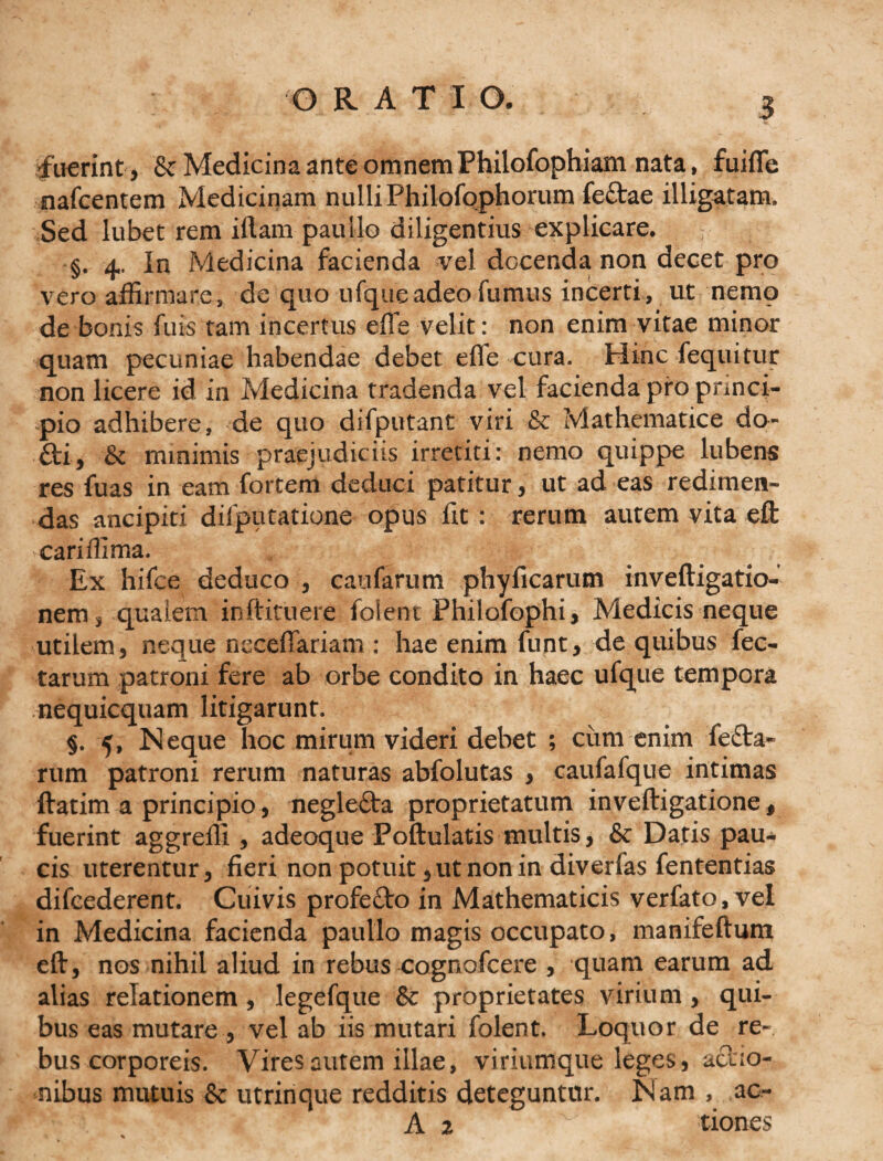 0 RATIO. -fuerint, &amp; Medicina ante omnem Philofophiam nata, fuifle nafcentem Medicinam nulliPhilofophorum fedae illigatam. Sed lubet rem iftam paullo diligentius explicare. §. 4. In Medicina facienda vel docenda non decet pro vero affirmare , de quo ufque adeo fumus incerti , ut nemo de bonis fu is tam incertus efle velit: non enim vitae minor quam pecuniae habendae debet efle cura. Hinc fequitur non licere id in Medicina tradenda vel facienda pro princi¬ pio adhibere, de quo difputant viri &amp; Mathematice do- fti, &amp; minimis praejudiciis irretiti: nemo quippe lubens res fuas in eam fortem deduci patitur, ut ad eas redimen¬ das ancipiti difputatione opus fit : rerum autem vita eft cariffima. Ex hifce deduco , caufarum phyficarum inveftigatio- nem, qualem inftitueie folent Philofophi, Medicis neque utilem, neque neceflariam : hae enim funt, de quibus fec- tarum patroni fere ab orbe condito in haec ufque tempora nequicquam litigarunt. §. 5, Neque hoc mirum videri debet ; cum enim leda¬ rum patroni rerum naturas abfolutas , caufafque intimas ftatim a principio, negleda proprietatum inveftigatione, fuerint aggredi , adeoque Poftulatis multis, &amp; Datis pau¬ cis uterentur, fieri non potuit, ut non in diverfas fententias difeederent. Cuivis profedo in Mathematicis verfato,vel in Medicina facienda paullo magis occupato, manifeftum eft:, nos nihil aliud in rebus cognofcere , quam earum ad alias relationem, legefque &amp; proprietates virium , qui¬ bus eas mutare , vel ab iis mutari folent. Loquor de re¬ bus corporeis. Vires autem illae, viriumque leges, aaio- nibus mutuis &amp; utrinque redditis deteguntur. Nam , ao- A 2 x tiones
