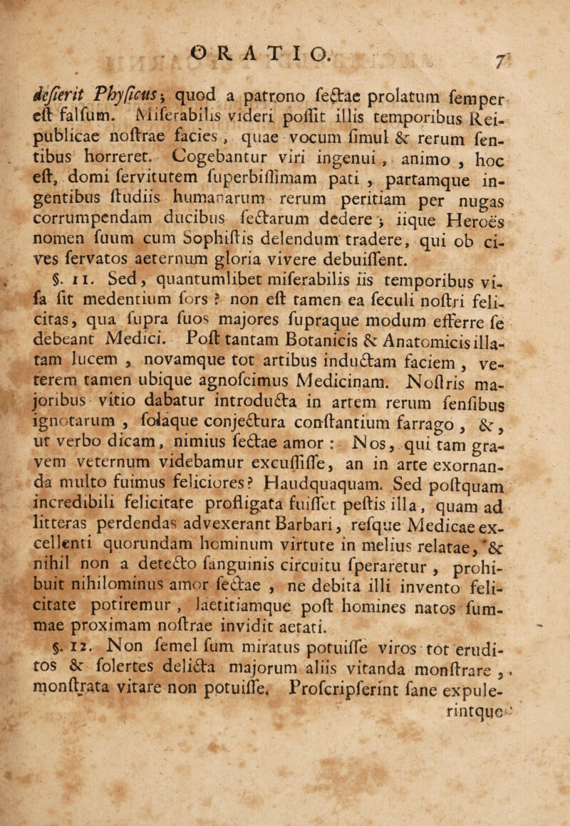 7' icfierit Phy ficus-, quod a patrono feftae prolatum fernper eft falfum. Miferabilis videri pofllt illis temporibus Rei- publicae noftrae facies, quae vocum fimul &amp; rerum Ten¬ tibus horreret. Cogebantur viri ingenui, animo , hoc eft, domi fervitutem fuperbiilimam pati , partamque in¬ gentibus ftudiis humanarum rerum peritiam per nugas corrumpendam ducibus fe&amp;arum dedere &gt; iique Heroes' nomen fuum cum Sophiftis delendum tradere, qui ob ci¬ res fervatos aeternum gloria vivere debuiffent. §. ii. Sed, quantumlibet miferabilis iis temporibus vi- fa fit medentium fors ? non eft tamen ea feculi noftri feli¬ citas, qua fupra fuos majores fupraque modum efferre fe debeant Medici. Poft tantam Botanicis &amp; Anatomicis illa¬ tam lucem , novamque tot artibus indu&amp;am faciem , ve¬ terem tamen ubique agnofcimus Medicinam. Noflris ma¬ joribus vitio dabatur introdu&amp;a in artem rerum fenfibus ignotarum , folaque conjeftura con-ftantium farrago , &amp;•, ut verbo dicam, nimius fe£tae amor : Nos, qui tam gra¬ vem veternum videbamur excuflifle, an in arte exornan¬ da nuilto fuimus feliciores? Haudquaquam. Sed poftquam incredibili felicitate profligata fuiflet peftis illa, quam ad ■ litteras perdendas advexerant Barbari, refque Medicae ex¬ cellenti quorundam hominum virtute in melius relatae, '&amp; nihil non a detefto fanguinis circuitu fperaretur , prohi¬ buit nihilominus amor fetfae , ne debita illi invento feli¬ citate potiremur, laetitiamque poft homines natos fum- mae proximam noftrae invidit aetati. §. 12. Non femel fum miratus potuifle viros tot erudi¬ tos &amp; folertes deli£ta majorum aliis vitanda monftrare ,. monftrata vitare non potuifle. Frofcripferint fane expule- rintquso