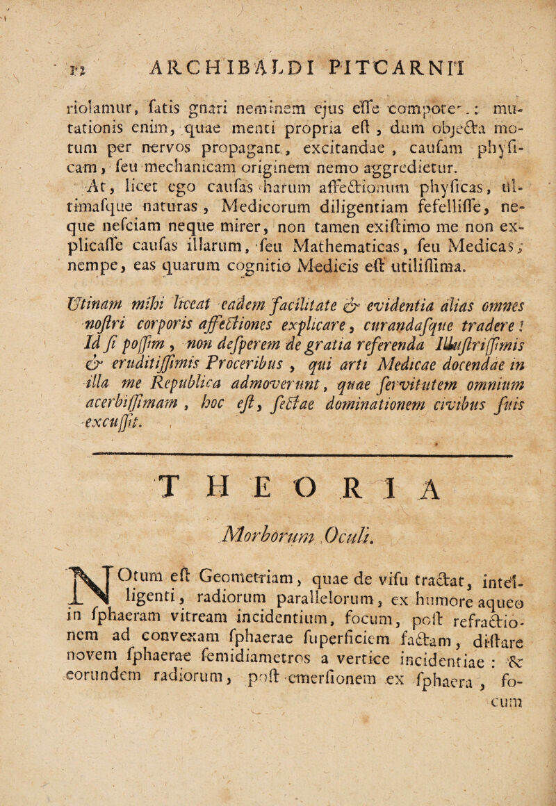 riolamur, fatis gnari neminem ejus eTTe compote.: mu¬ tationis enim, quae menti propna eft , dum obje&amp;i mo¬ tum per nervos propagant., excitandae , caufam phyfl¬ eam , feu mechanicam originem nemo aggredietur. At, licet ego caufas harum affettionum phyficas, tll- timafque naturas, Medicorum diligentiam fefellifle, ne¬ que nefeiam neque mirer, non tamen exiftimo me non ex- plicaflfe caufas illarum, feu Mathematicas, feu Medicas; nempe, eas quarum cognitio Medicis eft utiliflima. 13’tinam mihi liceat eadem facilitate &amp; evidentia alias omnes nojlri corporis affetiiones explicare, curandafque tradere t Id fi pojfm , non defperem de gratia referenda lliujlrijfmis cr eruditijfmis Proceribus , qui arti Medicae docendae in ■illa me Republica admoverunt, quae fervitutem omnium acerbiffimam , hoc eft, feltae dominationem civibus fuis T H E O R I A Morborum Oculi. NOtum efl Geometriam, quae de vifu tradat, intel- ligenti, radiorum parallelorum, ex humore aqueo in fphaeram vitream incidentium, focum, poli refradio- nem ad conveatam fphaerae fiiperficiem fadam, dHlare novem fphaerae femidiametros a vertice incidentiae * 'Sc eorundem radiorum, poft emerfionem ex fphaera , ' fo-