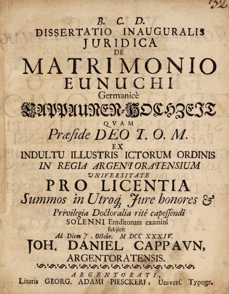 R. C. D. DISSERTATIO IN AUGURALIS JURIDICA DE MATRIMONIO EUNUCHI Germanice Q^V A M Praftde DEO T. O. M. EX INDULTU ILLUSTRIS ICTORUM ORDINIS IN REGIA ARGEN1ORAEENS1UM VNIVERS1TATE PRO LICENTIA Summos in Utrog Jure honores & Privilegia DoSloralia rite capcjjendi SOLENNI Eruditorum examini fubjirit Ai Diem / . Ottobr. M DCC XXXIV. JOH. DANIEL CAPPAVN, ARGENTORATENSIS. A R GENTORATI, Literis GEORG. ADAMl PIESCKERI, Umyerf Typogr.
