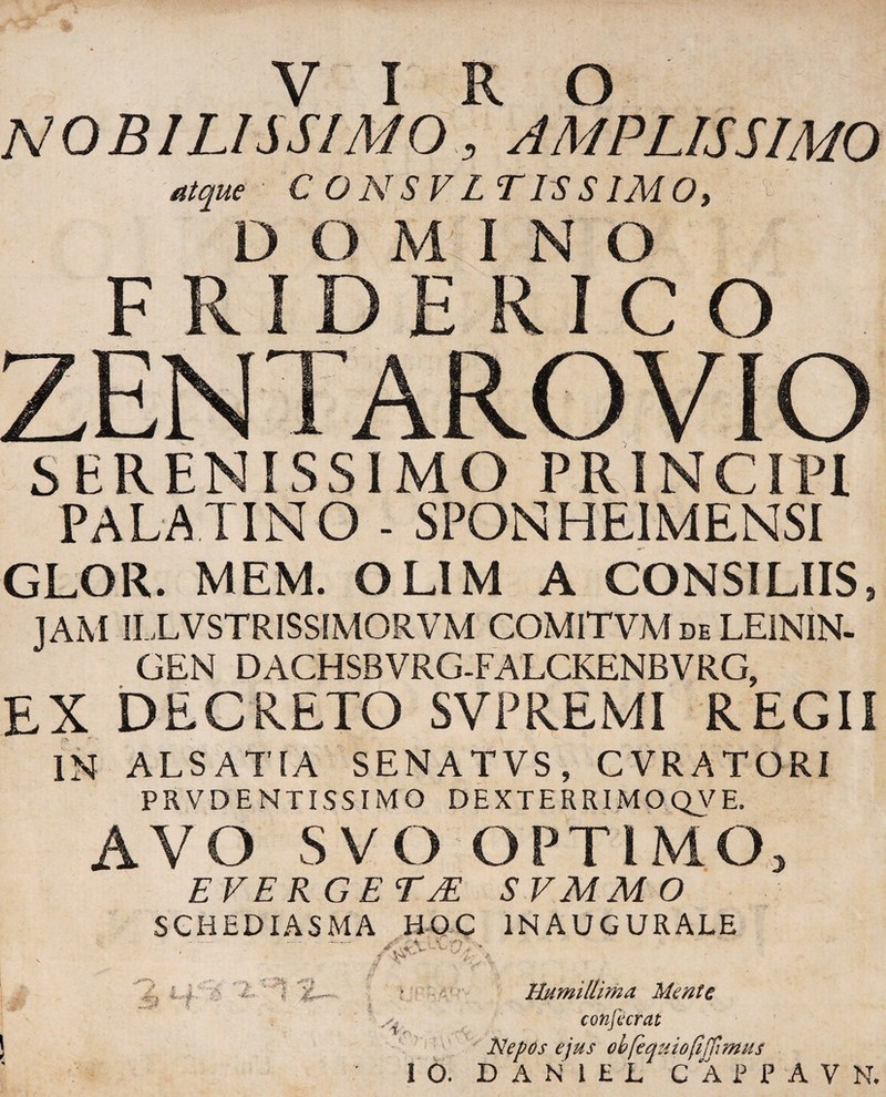 NOBILISSIMO, AMPLISSIMO atque C O N S V L TIS SIM O, - DOMINO F Pv I D E R I C O ^ROVIO SERENISSIMO PRINCIPI PALATINO - SPONHE1MENSI GLOR. MEM. OLIM A CONSILIIS, JAM ILLVSTRISSIMORVM COMITVM de LE1NIN- GEN DACHSBVRG-FALCKENBVRG, EX DECRETO SVPREMI REGII IN ALS ATIA SENATVS, CVRATORI PRVDENTISSIMO DEXTERRIMOQVE. AVO SVO OPTIMO, EVERGET JE SVMMO SCHEDIASMA HOC IN AUGURALE ■.- “ > . -i1 Humillima Mente conjicrat Nepos ejus ob[equiofijUmus DAN1EL CAPPAV N*