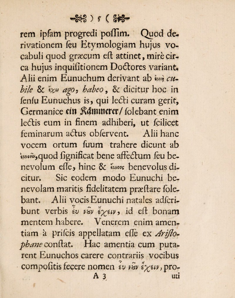 rem ipfam progredi poflim. Quod de¬ rivationem feu Etymologiam hujus vo¬ cabuli quod graecum eft attinet, mire cir¬ ca hujus inquifitionem Dodtores variant. Alii enim Eunuchum derivant ab cu¬ bile & 'ixu ago ? habeo, & dicitur hoc in fenfu Eunuchus is, qui ledH curam gerit, Germanice citi $4ttHilcrcr/ folebant enim ledtis eum in finem adhiberi, ut fcilicet feminarum adfus obfervent. Alii hanc vocem ortum fuum trahere dicunt ab «wwjquod fignificat bene affedtum /eu be¬ nevolum efte, hinc & ivycog benevolus di¬ citur. Sic eodem modo Eunuchi be¬ nevolam maritis fidelitatem praedare fole¬ bant. Alii vocis Eunuchi natales adfcri- bunt verbis vQv iv, id eft bonam mentem habere. Venerem enim amen- tiam a prifcis appellatam efte ex Jrijlo- pbane conftat. Hac amentia cum puta¬ rent Eunuchos carere contrariis vocibus compofitis fecere nomen iv vw g^g<v,pro- A 3 uti