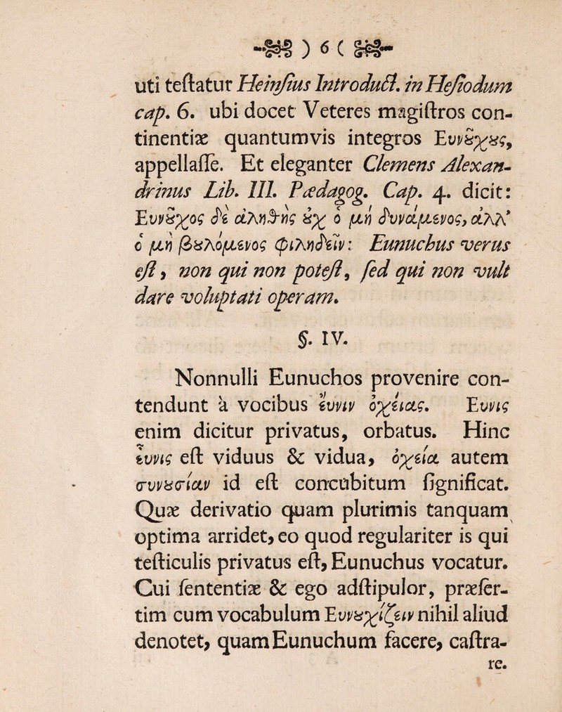 -S8 ) ^ C Pf~ uti teftatur Heittfius Introduft. in Hejiodum cap. 6. ubi docet Veteres magiftros con¬ tinentiae quantumvis integros EvvSyxg, appellafte. Et eleganter Clemens Alexan¬ drinus Lib. III. Pcedagog. Cap. 4. dicit: EvvSyos h iy b fxn frvvcLfuvog, dhK 0 fJLYt (ZxtofAZi/os (piXvfoiv: Eunuchus verus ejl , non qui non potejl, fed qui non vult dare voluptati operam. §. IV. Nonnulli Eunuchos provenire con¬ tendunt a vocibus zvnv byiictg. Evvig enim dicitur privatus, orbatus. Hinc ivvig eft viduus & vidua, byila. autem <Tvrddciv id eft concubitum fignificat. Quae derivatio quam plurimis tanquam optima arridet, eo quod regulariter is qui tefticulis privatus eft, Eunuchus vocatur. Cui fententiae & ego adftipulor, praeler- tim cum vocabulum Evvayl^ztv nihil aliud denotet, quam Eunuchum facere, caftra- re.