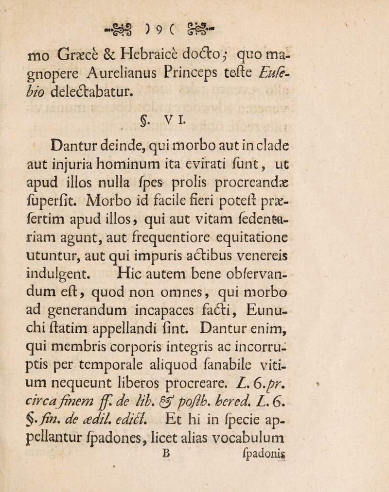 mo Graece & Hebraice dodto; quo ma¬ gnopere Aurelianus Princeps tefte Eufe- bio delectabatur. §. VI. * r. Dantur deinde, qui morbo aut in clade aut injuria hominum ita evirati funt, ut apud illos nulla fpes prolis procreandae fuperfit. Morbo id facile fieri potefi prae- fertim apud illos, qui aut vitam fedenSa¬ riam agunt, aut frequentiore equitatione utuntur, aut qui impuris adtibus venereis indulgent. Hic autem bene obfervan- dum eft, quod non omnes, qui morbo ad generandum incapaces fa£ti, Eunu¬ chi ftatim appellandi fint. Dantur enim, qui membris corporis integris ac incorru¬ ptis per temporale aliquod fanabile viti¬ um nequeunt liberos procreare. L. 6.pr. circa finem jfi. de lib. & pofib. bered. L. 6. §. fin. de cedil, editi. Et hi in fpecie ap¬ pellantur fpadones, licet alias vocabulum B fpadonis