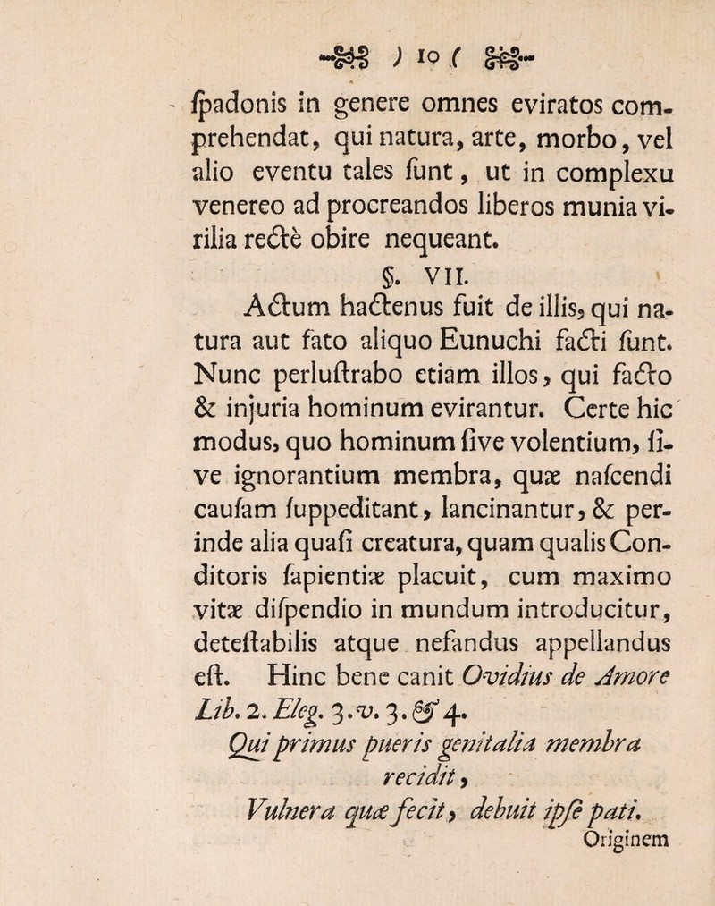 «•» II • v ~ Vj - /padonis in genere omnes eviratos com¬ prehendat, qui natura, arte, morbo, vel alio eventu tales funt, ut in complexu venereo ad procreandos liberos munia vi- > » rilia re&e obire nequeant. §. VII. A&um ha&enus fuit de illis, qui na¬ tura aut fato aliquo Eunuchi fa<5ti funt. Nunc perluftrabo etiam illos, qui fa£ro & injuria hominum evirantur. Certe hic modus, quo hominum five volentium, li¬ ve ignorantium membra, quae nalcendi caufam luppeditant, lancinantur, & per¬ inde alia quali creatura, quam qualis Con¬ ditoris lapiendae placuit, cum maximo vitae difpendio in mundum introducitur, detellabilis atque nefandus appellandus eft. Hinc bene canit Ovidius de Amore Lib. 2. Eleg. %.v. 3.^4. Qui primus pueris genitalia membra recidit, Vulnera quce fecit, debuit ipje pati. Onginem
