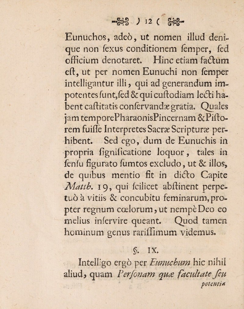 / i Eunuchos, adeo, ut nomen illud deni¬ que non fexus conditionem femper, fed officium denotaret. Hinc etiam fa&um eft, ut per nomen Eunuchi non femper intelligantur illi ? qui ad generandum im¬ potentes funt,fed & qui cuftodiam lecSti ha¬ bent caftitatis confervandae gratia. Quales jam temporePharaonisPincernam&Piffi> rem fuiffie Interpretes Sacrae Scriptura? per¬ hibent. Sed ego, dum de Eunuchis in propria figniiicatione loquor, tales in fenfu figurato fumtos excludo, ut & illos» de quibus mentio fit in di<5k> Capite Alattb. 19, qui fcilicet abffinent perpe¬ tuo a vitiis & concubitu feminarum, pro¬ pter regnum coelorum 9 ut nempe Deo eo melius in fer vire queant. Quod tamen hominum genus rariflimum videmus. §. IX. Intelligo ergo per Ewiuchum hic nihil aliud) quam Ferfonam quae facultate feu potenti*