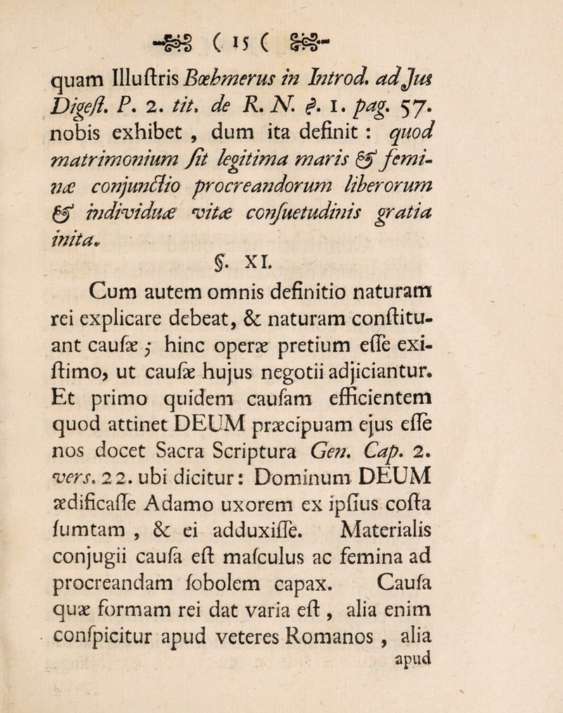 ( iS ( ec¬ quam Illuflris Bcehmerus in Introd. adjm Digejl. P. 2. tit, de R. Ar. i. I. pag. 57. nobis exhibet , dum ita definit : quod matrimonium fit legitima maris & femi¬ nas conjunflio procreandorum liberorum & mdividtke ‘vita conjuetudmis gratia inita, - - §. XI. Cum autem omnis definitio naturam rei explicare debeat, & naturam conftitu- ant caufae; hinc operae pretium efie exi- ftimo, ut caufie hujus negotii adjiciantur. Et primo quidem caufam efficientem quod attinet DEUM praecipuam ejus efie nos docet Sacra Scriptura Gen. Cap. 2. vers. 22. ubi dicitur: Dominum DEUM redificafle Adamo uxorem ex ipfius cofta fumtam , & ei adduxifle. Materialis conjugii caufa eft mafculus ac femina ad procreandam fobolem capax. Caufa quae formam rei dat varia efl:, alia enim confpicitur apud veteres Romanos , alia apud
