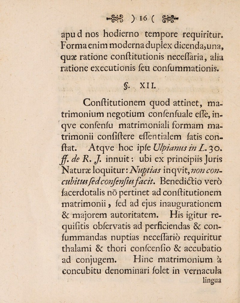 apu d nos hodierno tempore requiritur. Forma enim moderna duplex dicenda,una, quae ratione conditutionis neceflaria, alia ratione executionis feu confummationis. §■ XII. < • • ; Conditutionem quod attinet, ma¬ trimonium negotium confenfuale efle, in- qve confenfu matrimoniali formam ma¬ trimonii confidere edentialem fatis con¬ dat. Atqve hoc ipfe Ulpianus in L. 3 o. jf. de R. J. innuit: ubi ex principiis Juris Naturae loquitur: Nuptias 'meavit, non con¬ cubitusfedcorifenfmfacit. Benedictio vero facerdotalis no pertinet ad conditutionem matrimonii, fed ad ejus inaugurationem & majorem autoritatem. His igitur re- quifitis obfervatis ad perficiendas & con- fummandas nuptias necedario requiritur thalami & thori confcenfio & accubatio ad conjugem. Hinc matrimonium a concubitu denominari folet in vernacula lingua