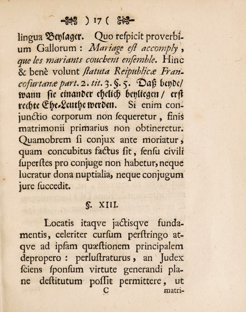 lingua ^3ct?fa^cr* Quo refpicit proverbi¬ um Gallorum : Mari age eji accomply , que les mariants coucbent enfemble. Hinc & bene volunt flatuta Reipublicce Fran- cofur tante part. 2. tit. 3. §. 5. '■Dafj 6<tjDc/ ftwtm ftc efnatiDer cfteficft 6ct?ttc^en / crfl rec&te fDcrDcti. Si enim con- jun&io corporum non fequeretur , finis matrimonii primarius non obtineretur. Quamobrem fi conjux ante moriatur» quam concubitus fadtus fit, fenfii civili fuperftes pro conjuge non habetur, neque lucratur dona nuptialia, neque conjugum jure fuccedit. £ XIII. Locatis itaqve ja&isqve funda¬ mentis, celeriter curium perftringo at- qve ad ipfam quseftionem principalem depropero : perluftraturus, an Judex Iciens fponlum virtute generandi pla¬ ne deftitutum poffit permittere, ut C matri-
