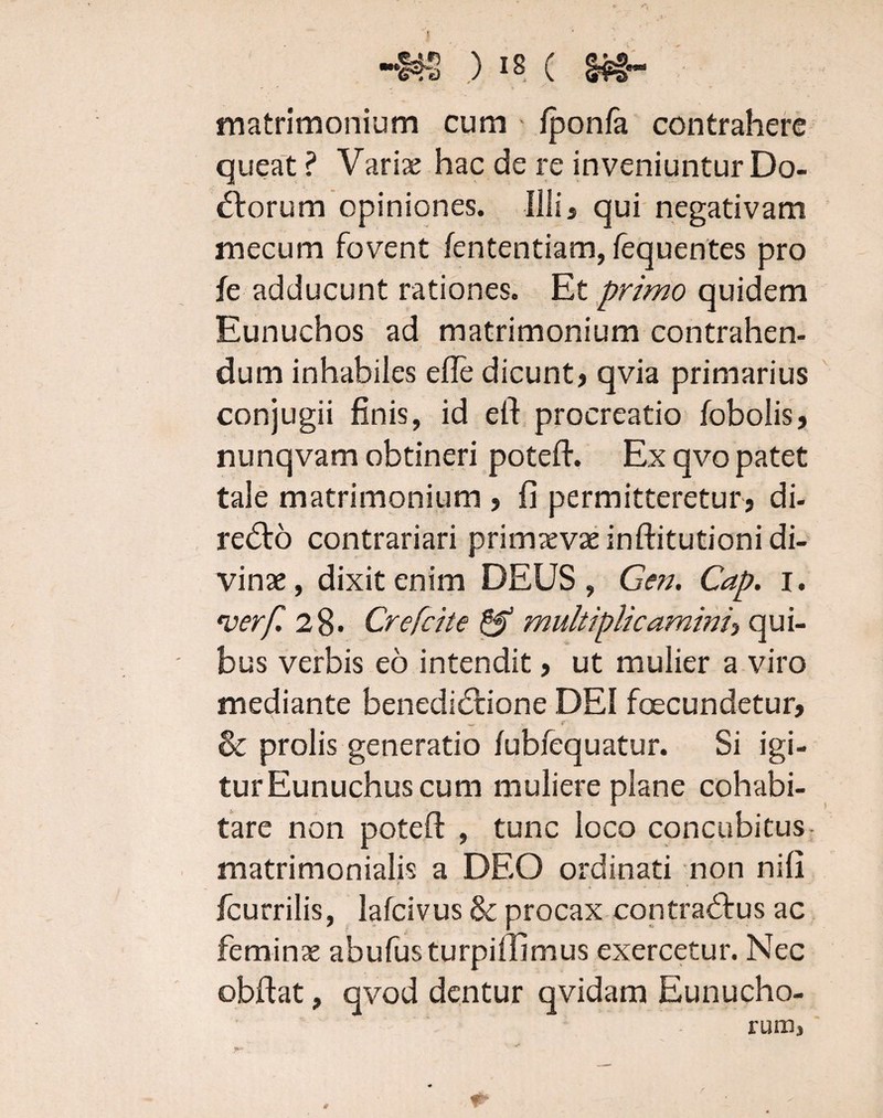 -m ) is c m- matrimonium cum fponfa contrahere queat ? Varix hac de re inveniuntur Do¬ ctorum opiniones. Illij qui negativam mecum fovent lentendam, fequentes pro fe adducunt rationes. Et primo quidem Eunuchos ad matrimonium contrahen¬ dum inhabiles efte dicunt) qvia primarius conjugii finis, id eft procreatio fobolis> nunqvam obtineri poteft. Ex qvo patet tale matrimonium 3 fi permitteretur* di- redto contrariari primaevae inftitutioni di¬ vinae , dixit enim DEUS , Gen. Cap. i. 'verf. 28- Crefcite & multiplicamini\ qui¬ bus verbis eo intendit > ut mulier a viro mediante benediCtione DEI foecundetur) w c & prolis generatio /ubfequatur. Si igi¬ tur Eunuchus cum muliere plane cohabi¬ tare non poteft , tunc loco concubitus matrimonialis a DEO ordinati non nifi /currilis, lafcivus & procax contraCfus ac feminae abufus turpilllmus exercetur. Nec obftat, qvod dentur qvidam Eunucho¬ rum,