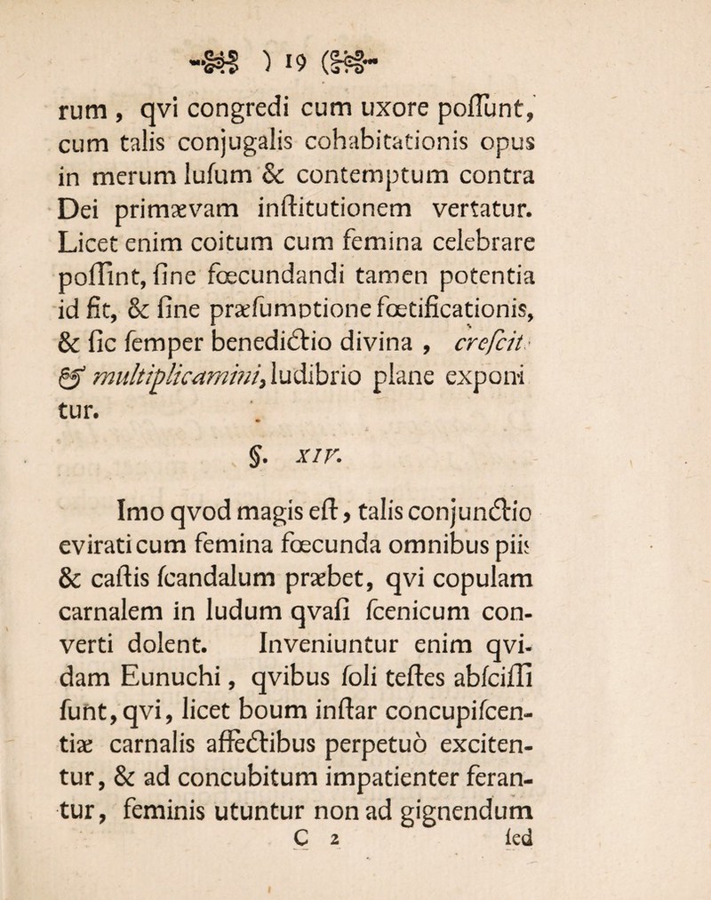) (&»- rum , qvi congredi cum uxore poffunt, cum talis conjugalis cohabitationis opus in merum lufum & contemptum contra Dei primaevam inftitutionem vertatur. Licet enim coitum cum femina celebrare poffint, fine fecundandi tamen potentia id fit, & fine praefumotione fetificationis, & fic femper benedictio divina , crefcit & multiplicamini) ludibrio plane exponi tur. §. xir. Imo qvod magis eft, talis conjunctio evirati cum femina fecunda omnibus pii; & callis fcandalum praebet, qvi copulam carnalem in ludum qvafi fcenicum con¬ verti dolent. Inveniuntur enim qvi- dam Eunuchi, qvibus foli tefles abfciffi funt,qvi, licet boum inflar concupifcen- tiate carnalis affectibus perpetuo exciten¬ tur, & ad concubitum impatienter feran¬ tur, feminis utuntur non ad gignendum C 2 led