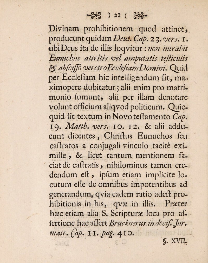 Divinam prohibitionem quod attinet» producunt quidam Deufi. Cap. 2 3. vers. 1. «ubi Deus ita de illis loqvitur : non intrabit Eunuchus attritis vel amputatis tejliculis & abfciffo veretroEcclefiamDomini. Quid per Ecclefiam hic intelligendum fit, ma» ximopere dubitatur j alii enim pro matri¬ monio (umunt, alii per illam denotare volunt officium aliqvod politicum. Quic- quid fit textum in Novo teftamento Cap. 19. Mattb. vers. 10. 12. & alii addu¬ cunt dicentes, Chriftus Eunuchos feu caftratos a conjugali vinculo tacite exi- mifle » & licet tantum mentionem fa¬ ciat de caftratis, nihilominus tamen cre¬ dendum eft, ipfum etiam implicite lo¬ cutum efle de omnibus impotentibus ad generandum, qvia eadem ratio adeft pro¬ hibitionis in his, qvae in illis. Praeter haec etiam alia S. Scripturae loca pro a fi fertione hac affert Brucknerus in decif.Jur. matr. (ap. 11. pag. 410. §. XVII.