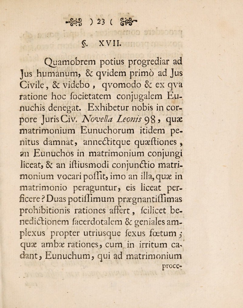 T Quamobrem potius progrediar ad Jus humanum, & qvidem primo ad Jus Civile, & videbo , qvomodo & ex qva ratione hoc focietatem conjugalem Eu¬ nuchis denegat. Exhibetur nobis in cor¬ pore juris Civ. Novella Leonis 98 > quas matrimonium Eunuchorum itidem pe¬ nitus damnat, anneCtitque quaeftiones, an Eunuchos in matrimonium conjungi liceat, & an iftiusmodi conjunCtio matri¬ monium vocari polii t, imo an illa, quas in matrimonio peraguntur, eis liceat per¬ ficere ?Duas potillimum praegnantiffimas prohibitionis rationes affert, fcilicet be¬ nedictionem facerdotalem & geniales am¬ plexus propter utriusque fexus foetum j quae ambae rationes, cum in irritum ca- dant, Eunuchum, qui ad matrimonium proce-