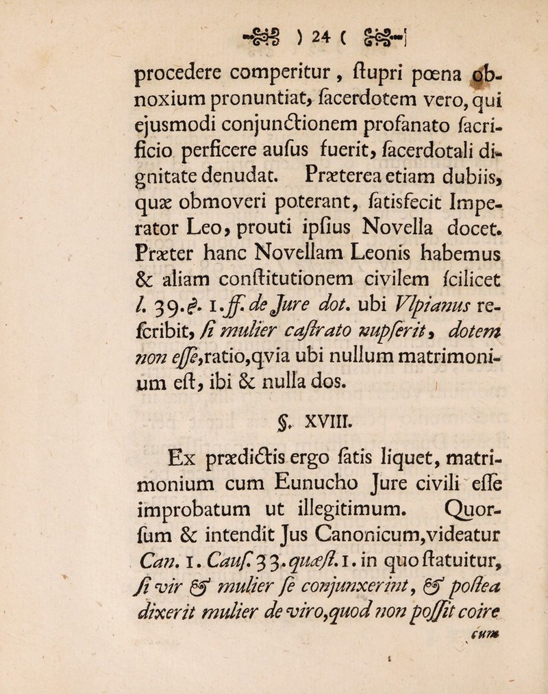 procedere comperitur, ftupri poena ob¬ noxium pronuntiat, lacerdotem vero, qui ejusmodi conjunctionem profanato facri- ficio perficere aufus fuerit, facerdotali di¬ gnitate denudat. Praeterea etiam dubiis, quae obmoveri poterant, latisfecit Impe¬ rator Leo, prouti ipfius Novella docet. Praeter hanc Novellam Leonis habemus & aliam conftitutionem civilem fcilicet /. 39.^. 1 .ff.de Jure dot. ubi Vlpianus re- fcribit, /i mulier caflrato nupferit, dotem non <^,ratio,qvia ubi nullum matrimoni¬ um eft, ibi & nulla dos. , §. xvm. Ex praediCtis ergo latis liquet, matri¬ monium cum Eunucho Jure civili ~efle improbatum ut illegitimum. Quor- fum & intendit Jus Canonicum,videatur Can. 1. Cauf. 3 3. qucejl. 1. in quo ftatuitur, Jivir & mulier fe conjunxerint, & podea dixerit mulier de viro,quod non pojjit coire cum 8
