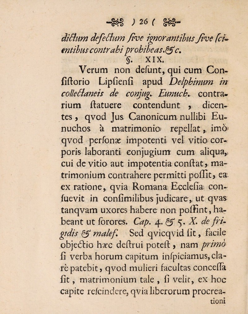 dittum defeidum /ive ignorantibus Jive fcu §. XIX. Verum non defunt, qui cum Con- fiftorio Lipfienfi apud Delphinum in collellaneis de conjug. Eunuch.. contra¬ rium ftatuere contendunt , dicen¬ tes , qvod Jus Canonicum nullibi Eu¬ nuchos a matrimonia repellatimo* qvod perfonae impotenti vel vitio cor¬ poris laboranti eonjugium cum aliqua,> cui de vitio aut impotentia conflat , ma¬ trimonium contrahere permitti poflit, ea ex ratione, qvia Romana Ecclefia con- fuevit in confimilibus Judicare, ut qvas tanqvam uxores habere non poffint, ha¬ beant ut forores. Cap. 4. & 5. X. de fri¬ gidis & malef Sed qvicqvid lit, facile obje&io hac deftrui poteft , nam primo fi verba horum capitum infpiciamus, cla¬ re patebit, qvod mulieri facultas concefla fit, matrimonium tale , fi velit, ex hoc capite refcindere, qvia liberorum procrea¬ tioni