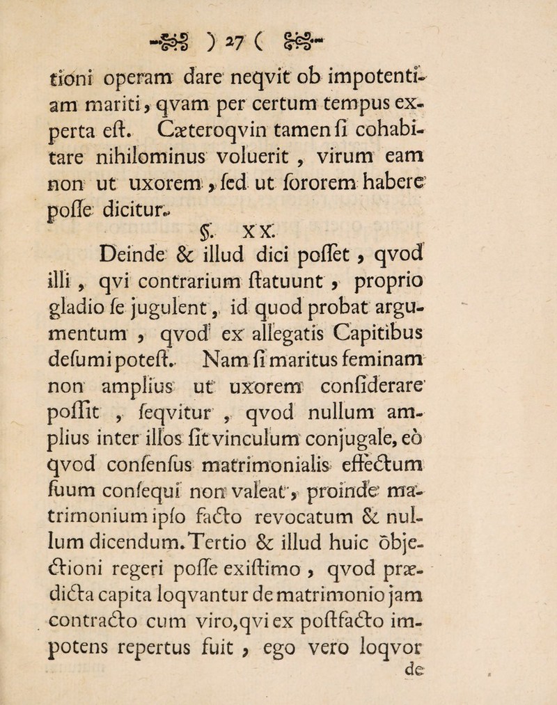 «Mt tioni operam dare neqvit ob impotenti- am mariti » qvam per certum tempus ex¬ perta eft. Caeteroqvin tamen 11 cohabi¬ tare nihilominus voluerit , virum eam non ut uxorem; >fed ut foror em habere- pode dicitur- §: XX. Deinde & illud dici pollet > qvod illi, qvi contrarium ftatuunt 9 proprio gladio fe jugulent,, id quod probat argu¬ mentum ) qvod; ex allegatis Capitibus defumi poted. Nam 11 maritus feminam non amplius ut uxorem confiderare' poffit , feqvitur , qvod nullum am¬ plius inter illos Iit vinculum conjugale, eo qvod confenfus matrimonialis eftedum fiium confequi non valeat) proinde ma¬ trimonium ipfo fado revocatum & nul¬ lum dicendum.Tertio & illud huic obje¬ ctioni regeri polle exidimo ? qvod prae- diCta capita loqvantur de matrimonio jam contrado cum viro,qvi ex podfado im¬ potens repertus fuit > ego vero loqvor de