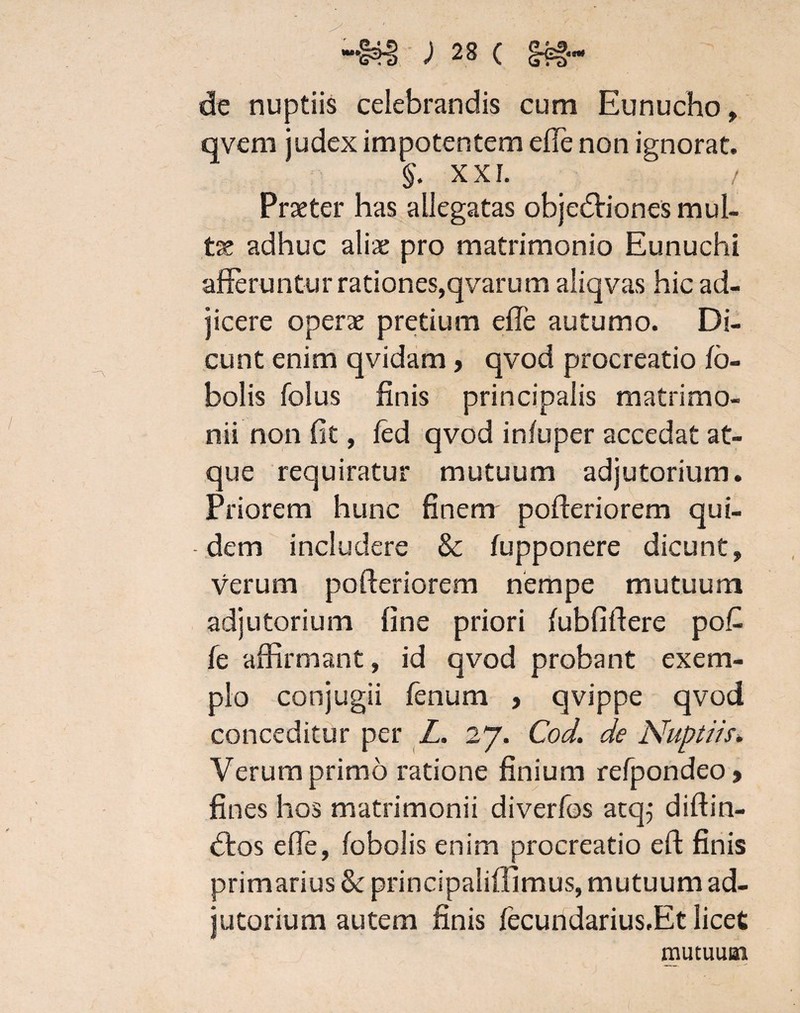 de nuptiis celebrandis cum Eunucho, qvem judex impotentem elTe non ignorat. §. X XI. / Praeter has allegatas objedtiones mul¬ te adhuc aliae pro matrimonio Eunuchi afferuntur rationes,qvarum aliqvas hic ad¬ jicere operae pretium effe autumo. Di¬ cunt enim qvidam> qvod procreatio fa¬ balis folus finis principalis matrimo¬ nii non fit, led qvod infuper accedat at¬ que requiratur mutuum adjutorium. Priorem hunc finem pofferiorem qui¬ dem includere & fupponere dicunt, verum pofferiorem nempe mutuum adjutorium fine priori (ubfiffere po£ fe affirmant, id qvod probant exem¬ plo conjugii fenum > qvippe qvod conceditur per Z. 27. Cod. de Nuptiis. Verum primo ratione finium refpondeo> fines hos matrimonii diverfos atq; diftin- <5tos effe, (obolis enim procreatio eft finis primarius & principaliffimus, mutuum ad¬ jutorium autem finis fecundarius.Et licet mutuum