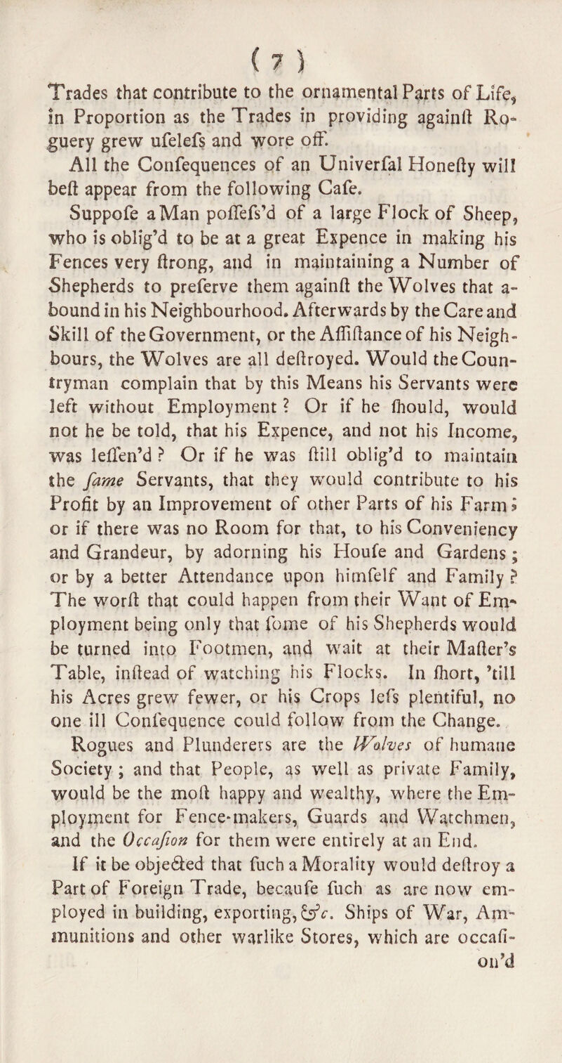 Trades that contribute to the ornamental Parts of Life, in Proportion as the Trades in providing againll Ro¬ guery grew ufelefs and wore off. All the Confequences of an Univerfal Honefty will belt appear from the following Cafe. Suppofe a Man pollefs’d of a large Flock of Sheep, who is oblig’d to be at a great Expence in making his Fences very Itrong, and in maintaining a Number of Shepherds to preferve them again!! the Wolves that a- bound in his Neighbourhood. Afterwards by the Care and Skill of the Government, or the Affiflanceof his Neigh¬ bours, the Wolves are all deflroyed. Would the Coun¬ tryman complain that by this Means his Servants were left without Employment ? Or if he Ihould, would not he be told, that his Expence, and not his Income, was leffen’d ? Or if he was Hill oblig’d to maintain the fame Servants, that they would contribute to his Profit by an Improvement of other Parts of his Farm £ or if there was no Room for that, to his Convenfency and Grandeur, by adorning his Houfe and Gardens; or by a better Attendance upon himfelf and Family ? The worlt that could happen from their Want of Em¬ ployment being only that fome of his Shepherds would be turned into Footmen, and wait at their Mailer’s Table, inltead of watching his Flocks. In fhort, ’till his Acres grew fewer, or his Crops lcfs plentiful, no one ill Confequence could follow from the Change. Rogues and Plunderers are the IVohes of humane Society ; and that People, as well as private Family, would be the moll happy and wealthy, where the Em¬ ployment for Fence*makers, Guards and Watchmen, and the Occafion for them were entirely at an End. If it be obje&ed that fuch a Morality would deflroy a Part of Foreign Trade, bec.aufe fuch as are now em¬ ployed in building, exporting,^. Ships of War, Am¬ munitions and other warlike Stores, which are occafi- on’d