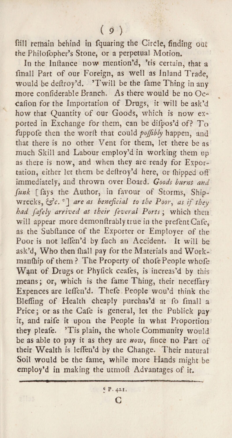 Pill remain behind in fquaring the Circle, finding oat the Philofopher’s Stone, or a perpetual Motion. In the lnftance now mention’d, ’tis certain, that a fmall Part of our Foreign, as well as Inland Trade, would be deflroy’d. ’Twill be the fame Thing in any more confiderable Branch. As there would be no Oc*5 cafion for the Importation of Drugs, it will be ask’d how that Quantity of our Goods, which is now ex* ported in Exchange for them, can be difpos’d of? To fuppofe then the word that could pojjibly happen, and that there is no other Vent for them, let there be as much Skill and Labour employ’d in working them up as there is now, and when they are ready for Expor¬ tation, either let them be deflroy’d here, or flipped off immediately, and thrown over Board. Goods burnt and funk [fays the Author, in favour of Storms, Ship¬ wrecks, CsV. e] are as beneficial to the Poor, as if they had fafely arrived at their feverai Ports ; which then will appear more demonftrably true in the prefentCafe, as the Subfiance of the Exporter or Employer of the Poor is not leflen’d by fuch an Accident. It will be ask’d, Who then (hall pay for the Materials and Work- manfhip of them ? The Property of thofe People whofe W^nt of Drugs or Phyfick ceafes, is increas’d by this means; or, which is the fame Thing, their neceffary Expences are leffen’d. Thefe . People wou’d think the Bleffing of Health cheaply purchas’d at fo fmall a Price; or as the Cafe is general, let the Pubiick pay ft, and raife it upon the People in what Proportion they pleafe. ’Tis plain, the whole Community would be as able to pay it as they are now, fince no Part of their Wealth is lelfen’d by the Change. Their natural Soil would be the fame, while more Hands might be employ’d in making the utrnofl Advantages of it. * p. 421, C