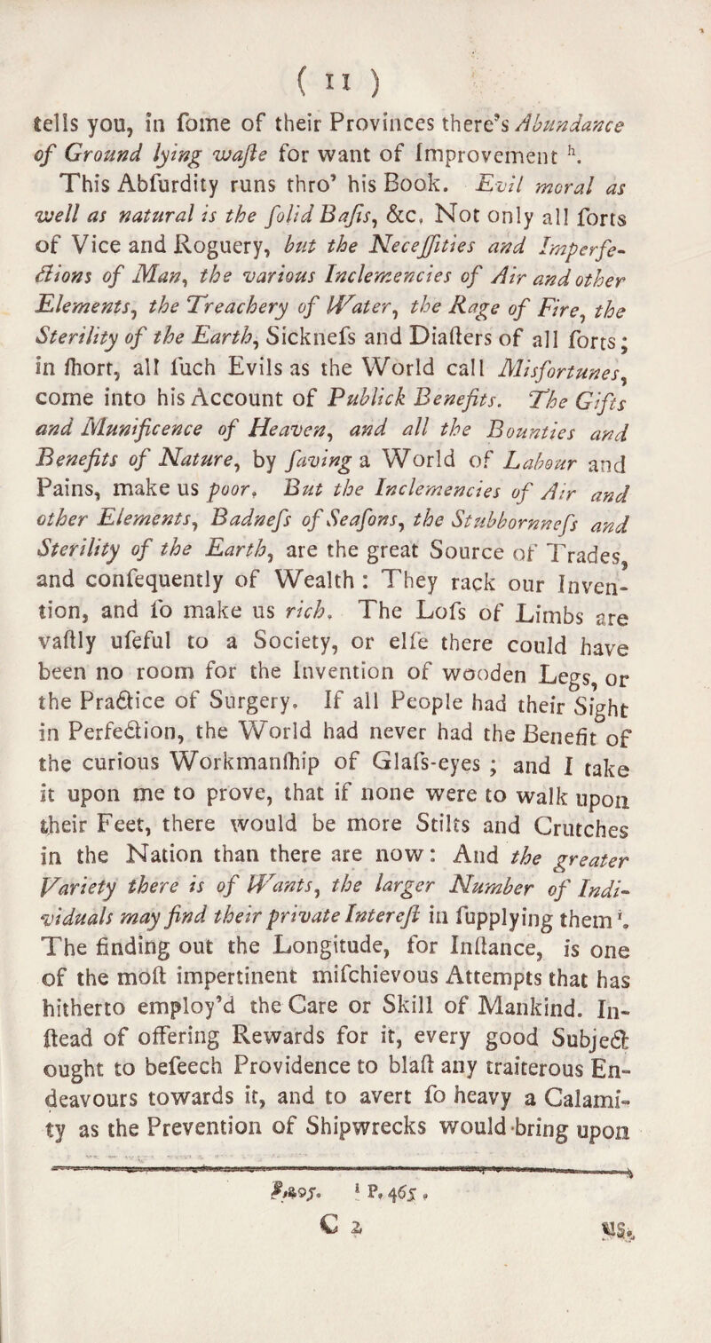 tells you, in fome of their Provinces there’s Abundance of Ground lying wafie for want of Improvement h. This Abfurdity runs thro’ his Book. Evil moral as well as natural is the folid Bafis, &c» Not only all forts of Vice and Roguery, but the Necejfities and Imp erfe- Ilians of Man, the various Inclemencies of Air and other Elements, the Treachery of Heater, the Rage of Fire, the Sterility of the Earth, Sicknefs and Diafters of all forts; in fhort, all luch Evils as the World call Misfortunes, come into his Account of Pub lick Benefits. The Gifts and Munificence of Heaven, and all the Bounties and Benefits of Nature, by faving a World of Labour and Pains, make us poor» But the Inclemencies of Air and other Elements, Badnefs of Seafons, the Stubbomnefs and Sterility of the Earth, are the great Source of Trades and confequently of Wealth : They rack our Inven¬ tion, and fo make us rich, The Lofs of Limbs are vaftly ufeful to a Society, or elfe there could have been no room for the Invention of wooden Legs, or the Pra&ice of Surgery. If all People had their Sight in Perfe&ion, the World had never had the Benefit of the curious Workmanlhip of Glafs-eyes ; and I take it upon me to prove, that if none were to walk upon their Feet, there would be more Stilts and Crutches in the Nation than there are now: And the greater Variety there is of tyrants, the larger Number of Indi¬ viduals may find their private Interefl in fupplying them1* The finding out the Longitude, for Inftance, is one of the molt impertinent mifchievous Attempts that has hitherto employ’d the Care or Skill of Mankind. In¬ stead of offering Rewards for it, every good Subjed ought to befeech Providence to blaft any traiterous En¬ deavours towards it, and to avert fo heavy a Calami¬ ty as the Prevention of Shipwrecks would bring upon 1 P» 465 » C 2,