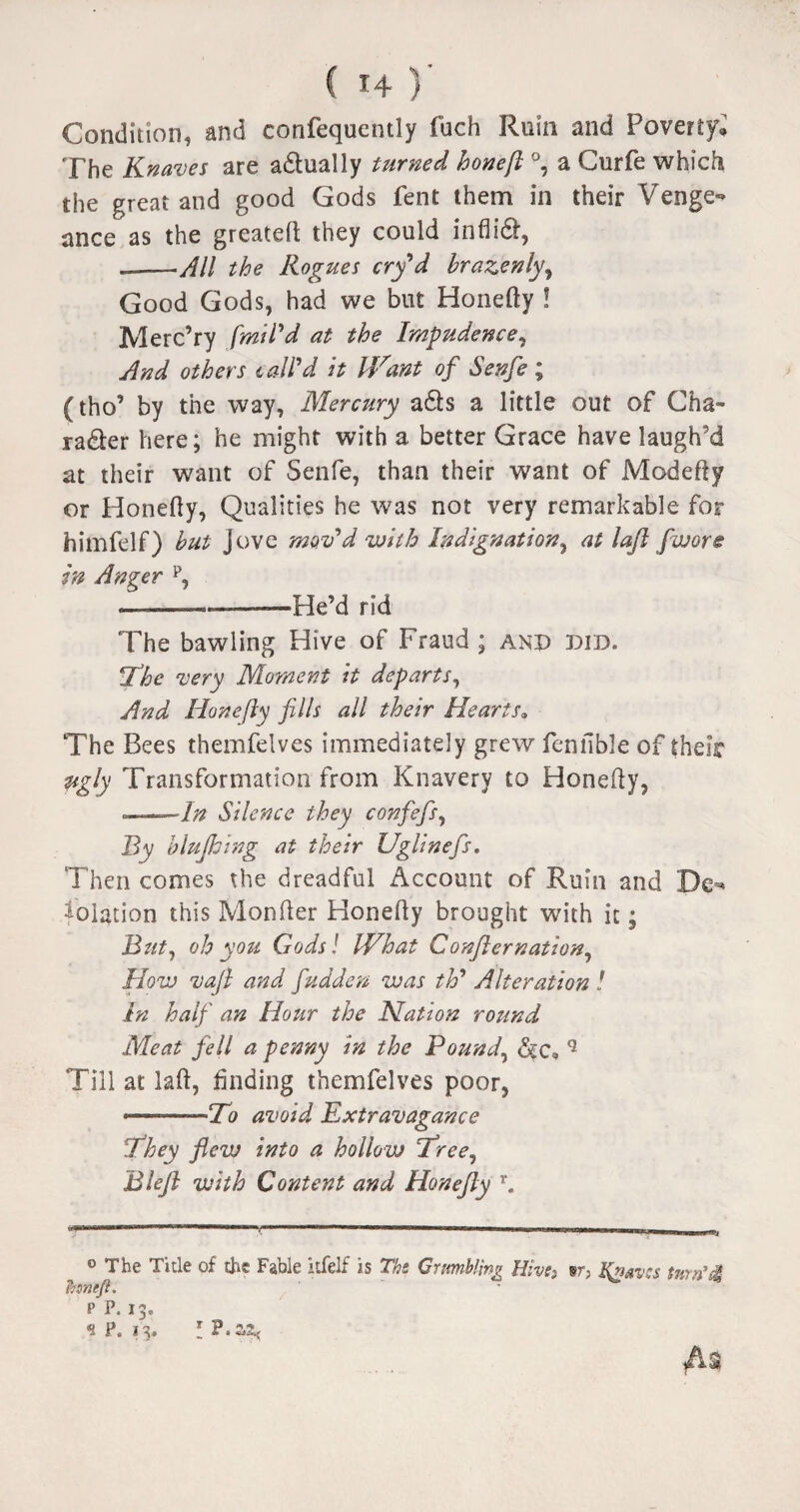 ( f4 )' Condition, and confequently fuch Ruin and Poverty, The Knaves are a&ually turned hone ft °, a Curfe which the great and good Gods fent them in their Venge¬ ance as the greateft they could inflid, —-All the Rogues cry*d brazenly, Good Gods, had we but Honefty ! Merc’ry fmil'd at the Impudence, And others tail'd it Want of Senfe; (tho’ by the way, Mercttry ads a little out of Cha¬ racter here; he might with a better Grace have laugh'd at their want of Senfe, than their want of Modefty or Honefty, Qualities he was not very remarkable for himfelf) but Jove mov’d with Indignation, at laft [wore in Anger p, _____He’d rid The bawling Hive of Fraud ; and did. The very Moment it departs, And Honefty fills all their Hearts. The Bees themfelves immediately grew fennble of their ugly Transformation from Knavery to Honefty, •=—7^ Silence they confefis, By bluJJjing at their Uglinefis. Then comes the dreadful Account of Ruin and De¬ solation this Monfter Honefty brought with it; But, oh you Gods! What Confternation. How vaft and fudden was th9 Alteration ! in half an Hour the Nation round Meat fell a penny in the Pound, dc* q Till at laft, finding themfelves poor, --To avoid Extravagance They flew into a hollow Tree, Bleft with Content and Honefty r. 0 The Title of the Fable itfelf is The Grumbling Hive*. sr; Heaves turn‘d tyneft. P P. 13. 9 P. 13. I ?.ZZ< M