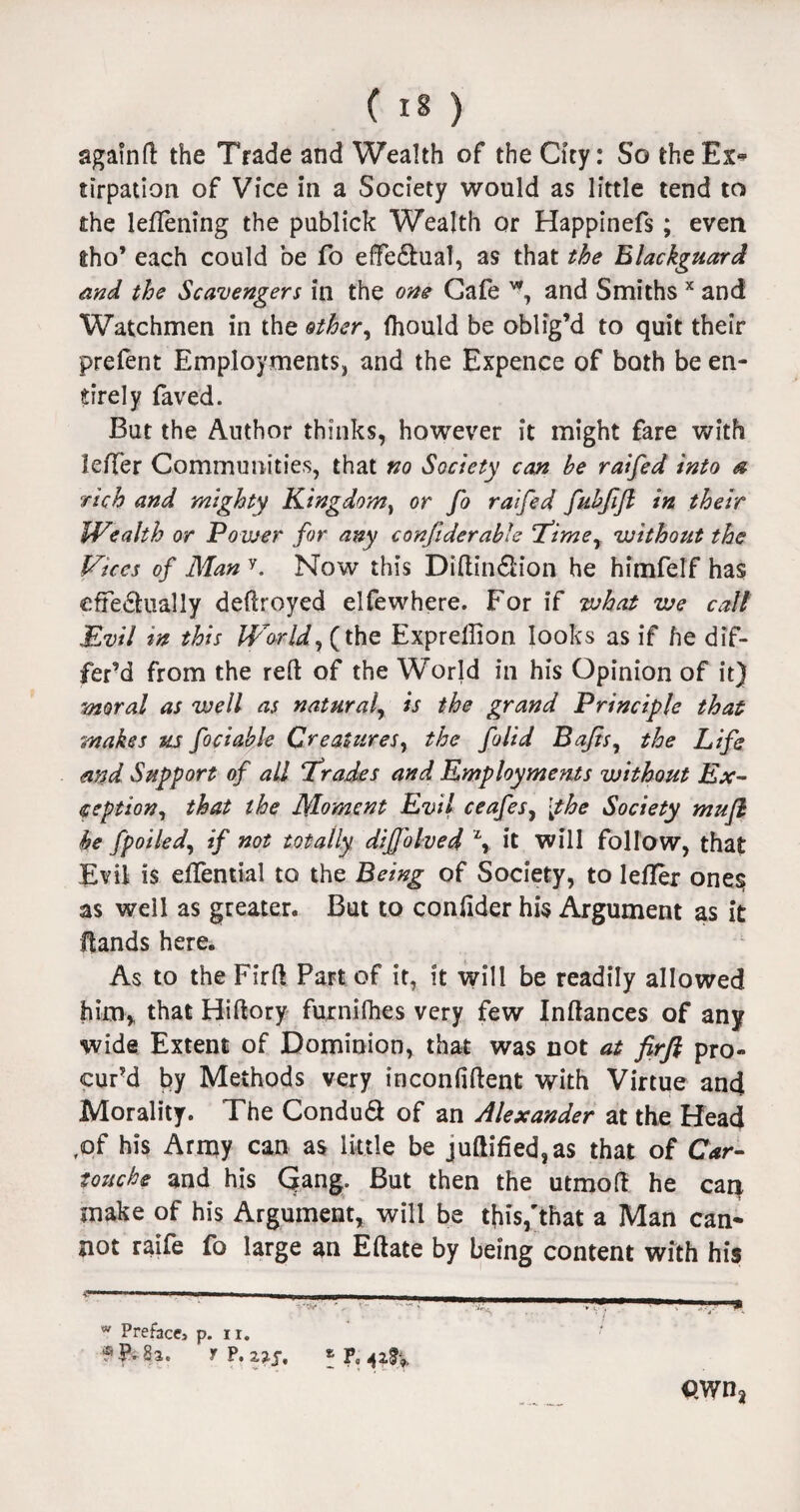 againft the Trade and Wealth of the City: So the Ex* tirpation of Vice in a Society would as little tend to the leflening the publick Wealth or Happinefs; even fcho’ each could be fo effedhial, as that the Blackguard and the Scavengers in the one Cafe w, and Smiths x and Watchmen in the other, fhould be oblig’d to quit their prefent Employments, and the Expence of both be en¬ tirely faved. But the Author thinks, however it might fare with leffer Communities, that no Society can be raifed into a rich and mighty Kingdom, or fo raifed fubfifl in their Wealth or Power for any conftderable Time, without the Vices of Man y. Now this Diftin&ion he himfelf has effedhially deftroyed elfewhere. For if what we call Evil in this World, (the Exprellion looks as if he dif¬ fer’d from the reft of the World in his Opinion of it) moral as well as natural, is the grand Principle that makes us foci able Creatures, the folid Bafts, the Life and Support of all Trades and Employments without Ex¬ ception, that the Moment Evil ceafes, [the Society mu ft he fpoiled, if not totally diffolved \ it will follow, that Evil is effemial to the Being of Society, to lefler one§ as well as greater. But to confider his Argument as it ftands here. As to the Firft PaFt of it, it will be readily allowed him, that Hiftory furnifhes very few Inftances of any wide Extent of Dominion, that was not at firft pro¬ cur’d by Methods very inconfiftent with Virtue and Morality. The ConduS of an Alexander at the Head ,of his Army can as little be juftified,as that of Car¬ touche and his Qang. But then the utmoft he can make of his Argument, will be this,'that a Man can¬ not raife fo large an Eftate by being content with his w Preface p. n. Sa. f ?, zys, * P0 QWn2