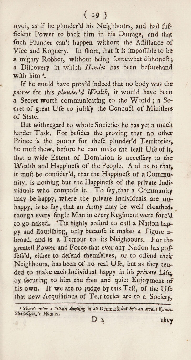 own, as if he plunder’d his Neighbours, and had fdf- iicient Power to back him in his Outrage, and tha£ fuch Plunder can’t happen without the Alfidance of Vice and Roguery. In fhort, that it is impoflible to be a mighty Robber, without being fomewhat dishoneft; a Difcovery in which Hamlet has been beforehand with him \ If he could have prov’d indeed that no body was the poorer for this plunder'd IVealth, it would have been a Secret worth communicating to the World ; a Se¬ cret of great Ufe to juftify the Condudl of Miniders of State. But with regard to whole Societies he has yet a much harder Task. For befides the proving that no other Prince is the poorer for thefe plunder’d Territories, he mull (hew, before he can make the lead Ufe of it, that a wide Extent of Dominion is neceffary to the Wealth and Happinefs of the People. And as to that, it mud be confider’d, that the Happinefs of a Commu¬ nity, is nothing but the Happinefs of the private Indi¬ viduals who compofe it. To fay, that a Community may be happy, where the private Individuals are un¬ happy, is to fay, that an Army may be well cloathed® though every dngle Man in every Regiment were forc’d to go naked. ’Tis highly abfurd to call a Nation hap¬ py and flourifhing, only becaufe it makes a Figure a- broad, and is a Terrour to its Neighbours. For the greated Power and Force that ever any Nation has poF fefs’d, either to defend themfelves, or to offend their Neighbours, has been of no real Ufe, but as they ten¬ ded to make each Individual happy in his private Life^ by fecuring to him the free and quiet Enjoyment of his own. If we are to judge by this Ted, of the Ufe that new Acquifitions of Territories are to a Society, a There's ne'er a Villain dwelling in all Deamark? bnt he's an arrant Knave« Shakefpeat^ Hamlet D % they