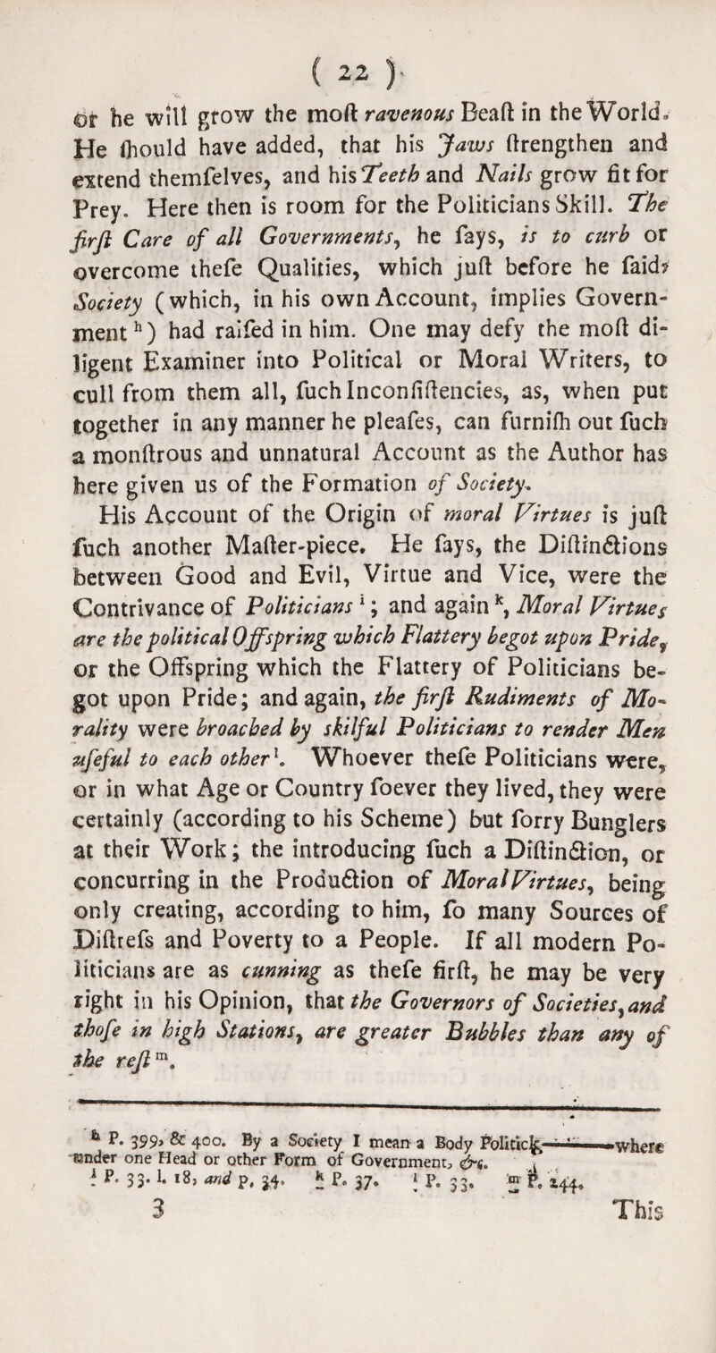dr he will grow the moft ravenous Bead in the World. He Ihould have added, that his Jaws ftrengthen and extend themfelves, and his Teeth and Nails grow fit for Prey. Here then is room for the Politicians Skill. The JirJl Care of all Governments, he fays, is to curb or overcome thefe Qualities, which juft before he faid? Society (which, in his own Account, implies Govern¬ ment h) had ralfed in him. One may defy the moft di¬ ligent Examiner into Political or Moral Writers, to cull from them all, fuchlnconfiftenctes, as, when put together in any manner he pleafes, can furnifh out fuch a monftrous and unnatural Account as the Author has here given us of the Formation of Society. His Account of the Origin of moral Virtues is juft fuch another Mafter-piece. He fays, the Diftindions between Good and Evil, Virtue and Vice, were the Contrivance of Politicians 1; and again k, Moral Virtues are the political Offspring which Flattery begot upon Pridef or the Offspring which the Flattery of Politicians be¬ got upon Pride; and again, the firfl Rudiments of Mo¬ rality were broached by skilful Politicians to render Men ufefuJ to each other1. Whoever thefe Politicians were, or in what Age or Country foever they lived, they were certainly (according to his Scheme) but forry Bunglers at their Work; the introducing fuch a Diftindion, or concurring in the Proaudion of Moral Virtues^ being only creating, according to him, fo many Sources of Diftrefs and Poverty to a People. If all modern Po¬ liticians are as cunning as thefe firft, he may be very right in his Opinion, that^e- Governors of Societies^and thofe in high Stations, are greater Bubbles than any of the rejlm. b P. 399, & 400. By a Society I mean a Body Politic^-—-where sender one Head or other Form of Government, &s. ? 33- !• l8> P. 5 P« 37. 1 P. 33. m p, 144,