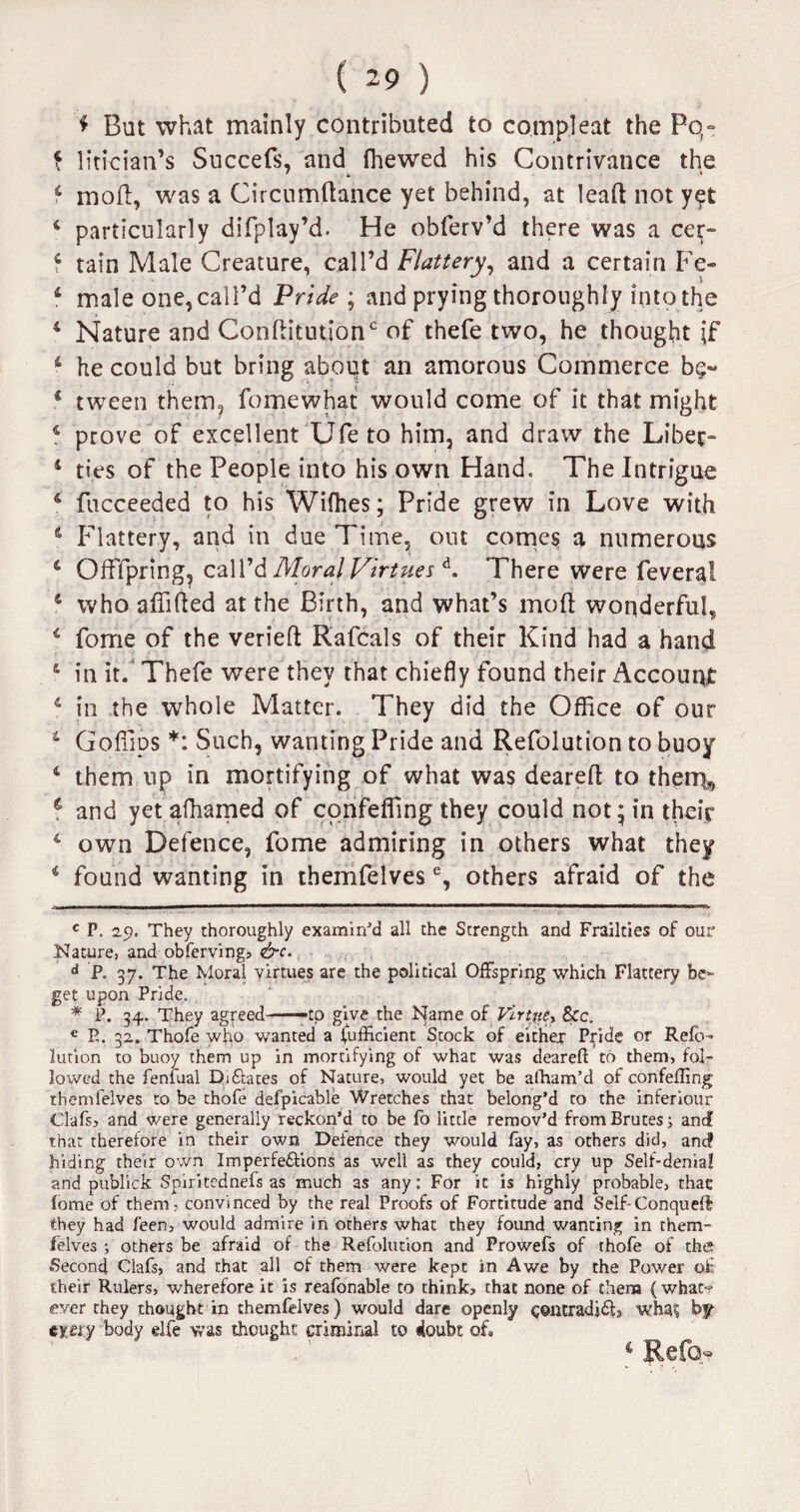 ♦ But what mainly contributed to co,mp.leat the Pq- f litician’s Succefs, and (hewed his Contrivance the 4 mod, was a Circumftance yet behind, at lead not yet 4 particularly difplay’d. He obferv’d there was a cer- 4 tain Male Creature, call’d Flattery, and a certain Fe« 4 male one, call’d Pride ; and prying thoroughly into the 4 Nature and ConflitutiorT of thefe two, he thought if 4 he could but bring about an amorous Commerce b$~ 4 tween them, fume what would come of it that might 4 prove of excellent Ufe to him, and draw the Libec- 4 ties of the People into his own Hand. The Intrigue 4 fucceeded to his Wifhes; Pride grew in Love with 4 Flattery, and in due Time, out comes a numerous 4 OfFfpring, call’d Moral Virtuesd. There were feveral 4 who affifted at the Birth, and what’s mod wonderful, 4 forne of the veried Rafcals of their Kind had a hand 4 in it. Thefe were they that chiefly found their Account 4 in the whole Matter. They did the Office of our 4 Gofiips * *: Such, wanting Pride and Refolution to buoy 4 them up in mortifying of what was deared to then^ g and yet afhamed of confeffing they could not * in their 4 own Defence, fome admiring in others what they 4 found wanting in themfelves % others afraid of the c P. 29. They thoroughly examined all the Strength and Frailties of our Nature, and obfervingj &c. d P. 37. The Moral virtues are the political Offspring which Flattery be¬ get upon Pride. * P. 34. They agreed--to give the Name of Virtue, &c. € E. 32. Thofe who wanted a Sufficient Stock of either: Pride or Refo¬ lution to buoy them up in mortifying of what was deareft to them, fol¬ lowed the feniiaal Di&aces of Nature, would yet be affiam’d of confeffing themfelves to be thofe defpicable Wretches that belong’d to the inferiour Clafs, and were generally reckon’d to be fo little remov’d from Brutes; and that therefore in their own Defence they would fay, as others did, and? hiding their own Imperfe&ions as well as they could, cry up Self-denial and publick Spiritcdnefs as much as any: For it is highly probable, that fome of them, convinced by the real Proofs of Fortitude and Self-Conqueft they had feen, would admire in others what they found wanting in them¬ felves ; others be afraid of the Refolution and Prowefs of thofe of the Second Clafs, and that all of them were kept in Awe by the Power of their Rulers, wherefore it is reafonable to think, that none of them (what-? ever they thought in themfelves) would dare openly c©ntradi£ls whac by every body elfe was thought criminal to doubt of. 4 Re fa-