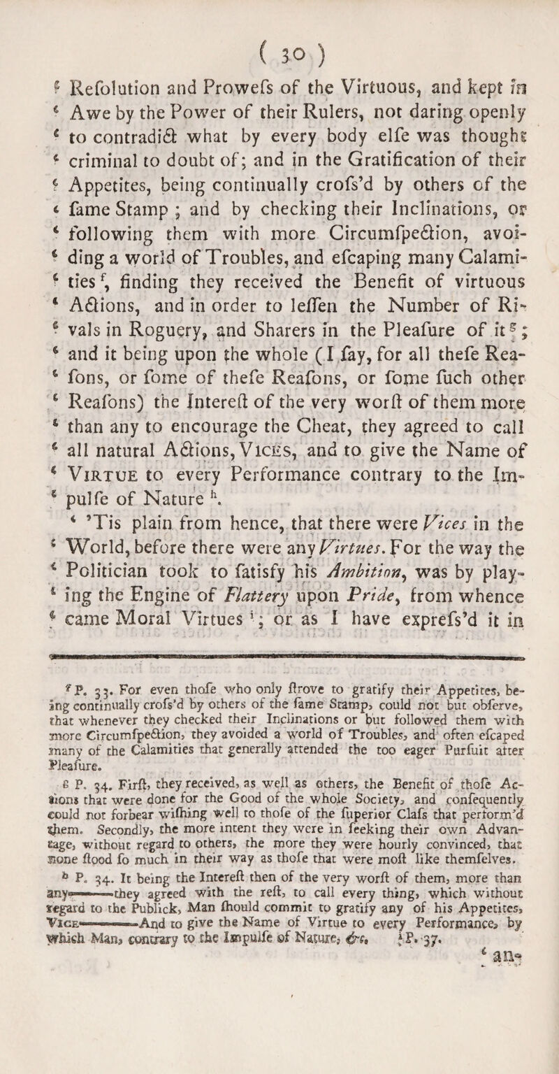 f Refolution and Prowefs of the Virtuous, and kept tn 4 Awe by the Power of their Rulers, not daring openly c to contradict what by every body elfe was thought c criminal to doubt of; and in the Gratification of their t Appetites, being continually crofs’d by others of the * fame Stamp ; and by checking their Inclinations, or 4 following them with more Circumfpe&ion, avoi- 4 ding a world of Troubles, and efcaping manyCalami- 4 tiesf, finding they received the Benefit of virtuous 4 AClions, and in order to lefTen the Number of Ri- 4 vals in Roguery, and Sharers in the Pleafure of it5; 4 and it being upon the whole (I fay, for all thefe Rea- 4 fons, or fome of thefe Reafons, or fome fuch other 4 Reafons) the Jntereft of the very worft of them more 4 than any to encourage the Cheat, they agreed to call 4 all natural ACfions, Vices, and to give the Name of 4 Virtue to every Performance contrary to the Im- 5 pulfe of Nature h. 4 ’Tis plain from hence, that there were Vices in the 4 World, before there were nay Virtues. For the way the 4 Politician took to fatisfy his Ambition, was by play- 1 ing the Engine of Flattery upon Pride, from whence 4 came Moral Virtues 1; or as I have exprefs’d it in ?P. 35. For even thofe who only flrove to gratify them Appetites, be¬ ing continually crofs’d by others of the fame Stamp, could not but obferve, that whenever they checked their Inclinations or but followed them with more Circumfpe&ion, they avoided a world of Troubles, and often efcaped many of the Calamities that generally attended the too eager Purfuit alter Pleafure. £ P. 34. Firft, they received, as well as others, the Benefit of thofe Ac¬ tions that were done for the Good of the whole Society? and confequently could not forbear wifhing well ro thofe of the fuperior Clafs that perform’d $hem. Secondly, the more intent they were in Peeking their own Advan- eage, without regard to others, the more they were hourly convinced, that none flood fo much in their way as thofe that were moll like themfelves. b P. 34. It being the Intereft then of the very worft of them, more than any®———they agreed with the reft, to call every thing, which without fegard to the Publick, Man fhould commit to gratify any of his Appetites, Vice———And to give the Name of Virtue to every Performance? by which Man? contrary to the Impulfe of Nature, j P, 37. an*