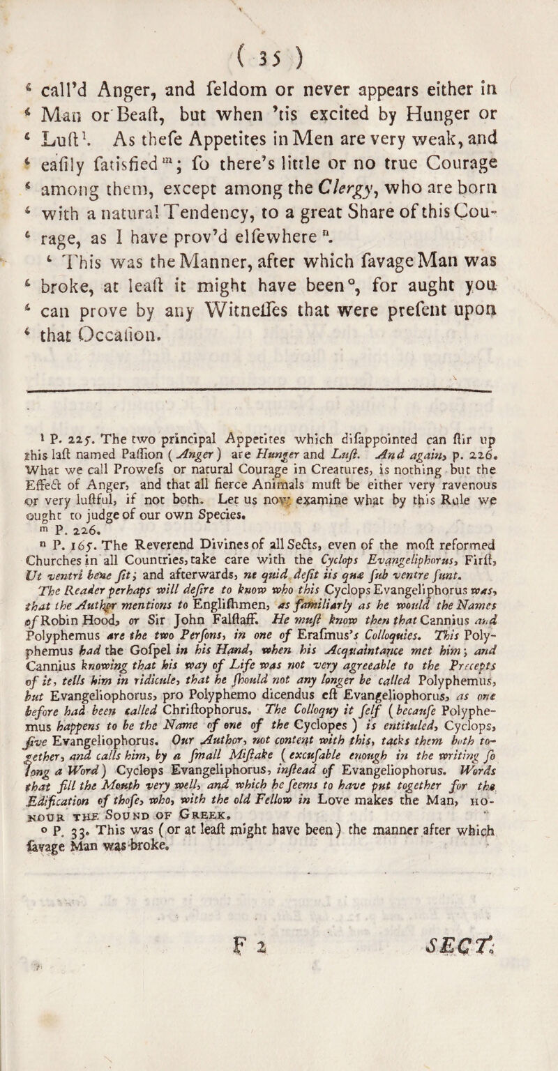 6 call’d Anger, and feldom or never appears either in 4 Mao or Bead, but when ’tis excited by Hunger or 6 Lull1. As thefe Appetites in Men are very weak, and 4 eafily fatisfiedm; fo there’s little or no true Courage 4 among them, except among the Clergy, who are born 4 with a natural Tendency, to a great Share of thisCou- 4 rage, as 1 have prov’d elfewhere n. 4 This was the Manner, after which favageMan was 4 broke, at lead it might have been0, for aught you 4 can prove by any Witneiles that were prefent upon 4 that Occaiion. i p. 225-. The two principal Appetites which difappointed can ftir up 2his laft named Pailion ( Anger) are Hunger and Lnjl. And again) p. 226'. What we call Prowefs or natural Courage in Creatures, is nothing but the £fFe£l of Anger, and that all fierce Animals muft be either very ravenous ©r very luftful, if not both. Let us now examine what by this Rule we ought to judge of our own Species. m P. 226. n P. 16y. The Reverend Divines of allSe&s, even of the mod reformed Churches in all Countries, take care with the Cyclops Evangeliphorus, Firft, Ut ventri bene fit; and afterwards, nt quid deft iis q»& fub ventre funt. The Reader perhaps will defrt to know who this Cyclops Evangeliphorus was, that the Authpr mentions to Englifhmen, as familiarly as he would the Names of Robin Hood* or Sir John FalftafF. He muft know then that Cannius and Polyphemus are the two Perfons, in one of Erafmus’* Colloquies. This Poly¬ phemus had the Gofpel in his Hand, when his Acquaintance met him; and Cannius knowing that his way of Life was not very agreeable to the Precepts of it, tells him in ridicule, that he Jhould not any longer be called Polyphemus, but Evangeliophorus, pro Polyphemo dicendus eft Evangeliophorus, as one before had been tailed Chriftophorus. The Colloquy it felf (becanfe Polyphe¬ mus happens to be the Name of one of the Cyclopes ) is entituled, Cyclops, Jive Evangeliophorus. Our Author, not content with this, tacks them both to¬ gether, and calls him, by a fmall Miftake ( excufable enough in the writing fo long a Word) Cyclops Evangeliphorus, inftead of Evangeliophorus. Words that fill the Month very well, and which he feems to have put together for the Edification of thofe, who, with the old Fellow in Love makes the Man, ho¬ nour the Sound of Greek. op, 33. This was (or at leaft might have been) the manner after which lavage Man was broke. F 2 \