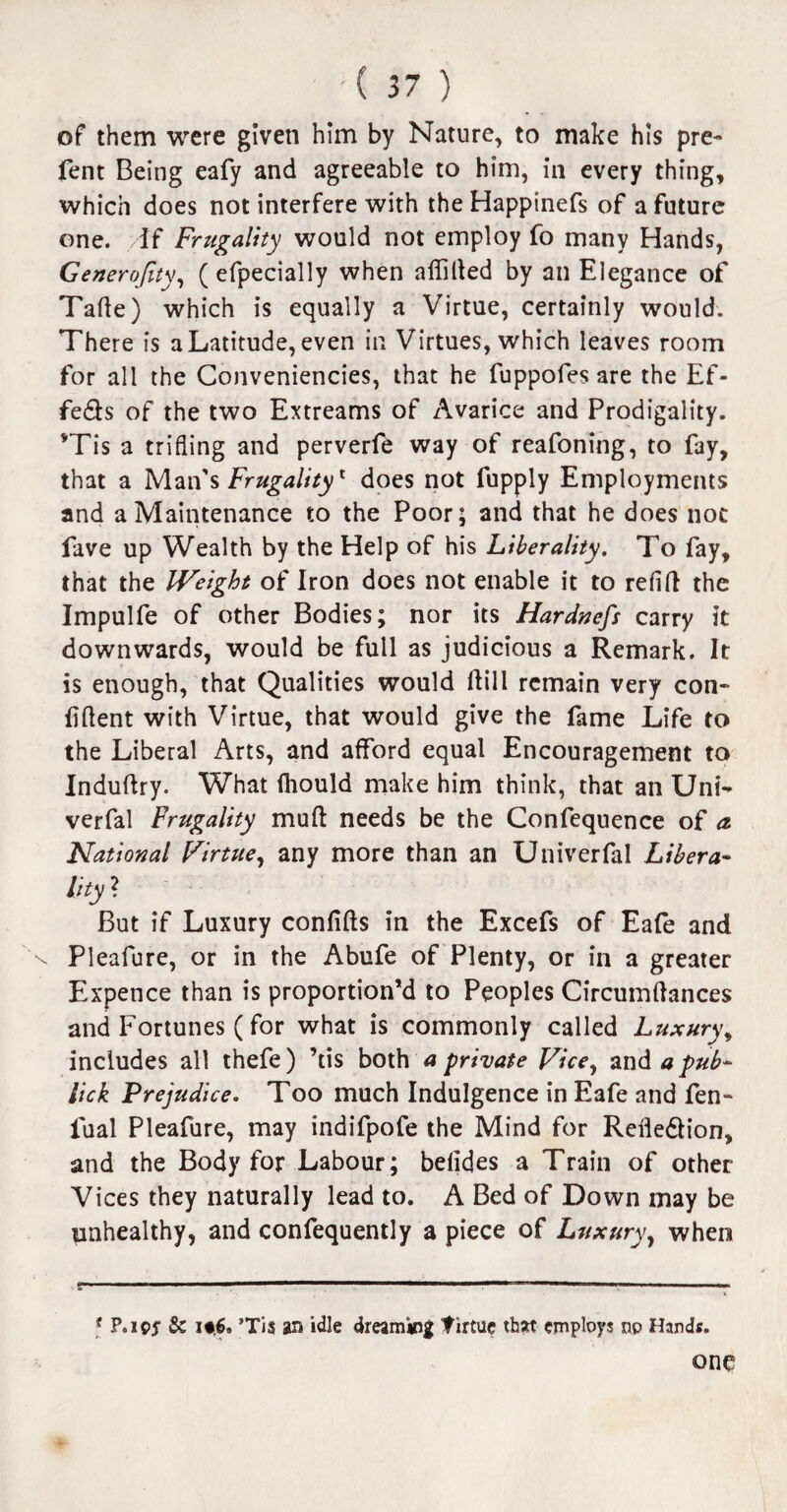 of them were given him by Nature, to make his pre- fent Being eafy and agreeable to him, in every thing, which does not interfere with theHappinefs of a future one. if Frugality would not employ fo many Hands, Generojity, ( efpecially when aliilled by an Elegance of Tafte) which is equally a Virtue, certainly would. There is a Latitude, even in Virtues, which leaves room for all the Conveniencies, that he fuppofes are the Ef- fe&s of the two Extreams of Avarice and Prodigality. vTis a trifling and perverle way of reafoning, to fay, that a Man's Frugality1 does not fupply Employments and a Maintenance to the Poor; and that he does not fave up Wealth by the Help of his Liberality. To fay, that the Weight of iron does not enable it to refill the Impulfe of other Bodies; nor its Hardness carry it downwards, would be full as judicious a Remark. It is enough, that Qualities would flill remain very con¬ fident with Virtue, that would give the fame Life to the Liberal Arts, and afford equal Encouragement to Induflry. What fhould make him think, that an Uni- verfal Frugality mufl needs be the Confequence of a. National Virtue, any more than an Univerfal Libera- % ■ But if Luxury confifls in the Excefs of Eafe and Pleafure, or in the Abufe of Plenty, or in a greater Expence than is proportion’d to Peoples Circumflances and Fortunes ( for what is commonly called Luxury, includes all thefe) ’tis both a private Vice, and a pub- lick Prejudice. Too much Indulgence in Eafe and fen- fual Pleafure, may indifpofe the Mind for Relledlion, and the Body for Labour; belides a Train of other Vices they naturally lead to. A Bed of Down may be unhealthy, and confequently a piece of Luxury, when f P.ipj’ & it.6. ’Tis an idle dreaming firtue that employs np Hands. one