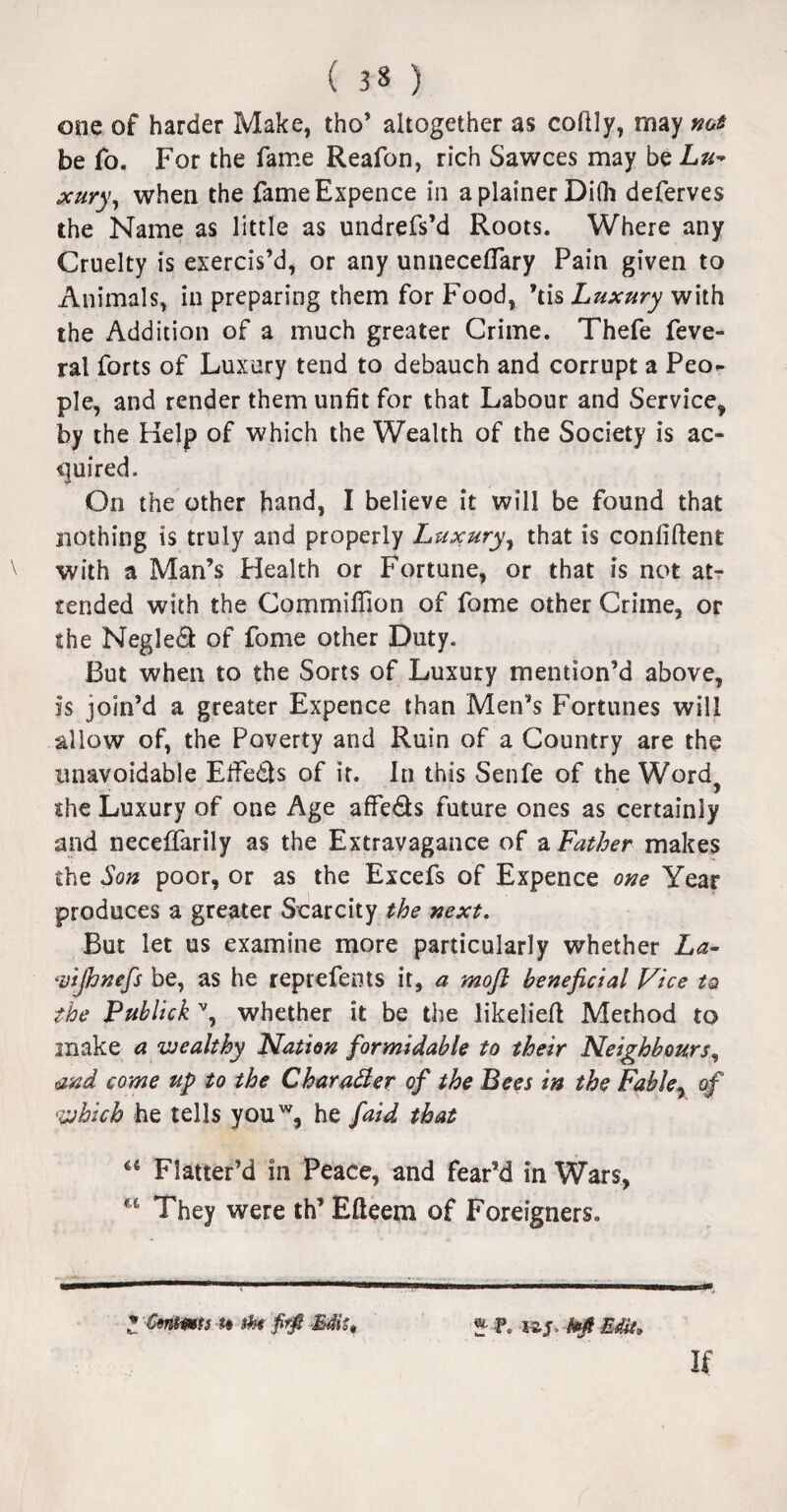 one of harder Make, tho’ altogether as codly, may not be fo. For the fame Reafon, rich Sawces may be Lu¬ xury, when the fame Expence in a plainer Difli deferves the Name as little as undrefs’d Roots. Where any Cruelty is exercis’d, or any unneceffary Pain given to Animals, in preparing them for Food, ’tis Luxury with the Addition of a much greater Crime. Thefe feve- ral forts of Luxury tend to debauch and corrupt a Peo^ pie, and render them unfit for that Labour and Service, by the Help of which the Wealth of the Society is ac¬ quired. On the other hand, I believe it will be found that nothing is truly and properly Luxury, that is confident with a Man’s Health or Fortune, or that is not at¬ tended with the Commiflion of fome other Crime, or the Negle& of fome other Duty. But when to the Sorts of Luxury mention’d above, is join’d a greater Expence than Men’s Fortunes will allow of, the Poverty and Ruin of a Country are the unavoidable EfFedls of it. In this Senfe of the Word} the Luxury of one Age affe&s future ones as certainly and neceffarily as the Extravagance of a Father makes the Son poor, or as the Excefs of Expence one Year produces a greater Scarcity the next. But let us examine more particularly whether La- Vtjhnefs be, as he reprefents it, a moft beneficial Vice ta the Publick v, whether it be the likelied Method to snake a wealthy Nation formidable to their Neighbours, and come up to the Character of the Bees in the Fabley of which he tells youw, he faid that u Flatter’d in Peace, and fear’d in Wars, f t They were th’ Edeem of Foreigners. Z Cmms to shi Vfi Edit, «• P. izs. Mi Edit; If