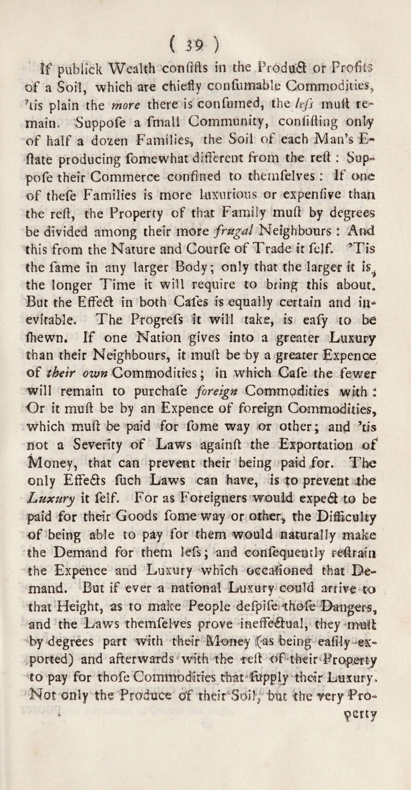 If publick Wealth con lifts in the Product or Profits of a Soil, which are chiefly confutriable Commodities, his plain the more there is confumed, the lefs muft re¬ main. Suppofe a fmall Community, confiding only of half a dozen Families, the Soil of each Man’s E- ftate producing fomewhat different from the reft : Sup¬ pofe their Commerce confined to themfelves: If one of thefe Families is more luxurious or expenfive than the reft, the Property of that Family muft by degrees be divided among their more frugal Neighbours : And this from the Nature and Courfe of Trade it felf. ’Tis the fame in any larger Body; only that the larger it iV the longer Time it will require to bring this about. But the Effedl in both Cafes is equally certain and in¬ evitable. The Progrefs it will take, is eafy to be fhewn. If one Nation gives into a greater Luxury than their Neighbours, it muft be by a greater Expcnce of their own Commodities; in which Cafe the fewer will remain to purchafe foreign Commodities with i Or it muft be by an Expence of foreign Commodities, which muft be paid for fome way or other; and his not a Severity of Laws againft the Exportation of Money, that can prevent their being paid for. The only Effe&s fuch Laws can have, is to prevent the Luxury it felf. For as Foreigners would exped to be paid for their Goods fome way or other, the Difficulty of being able to pay for them would naturally make the Demand for them lefs; and conlequently reft rain the Expence and Luxury which occasioned that De¬ mand. But if ever a national Luxury could arrive to that Height, as to make People defpife thole Dangers, and the Laws themfelves prove ineffectual, they muft by degrees part with their Money (as being eafily ex¬ ported) and afterwards with the reft of their Property to pay for thofe Commodities that fopply their Luxury. Not only the Produce of rhdr Soily but the very Pro- petty