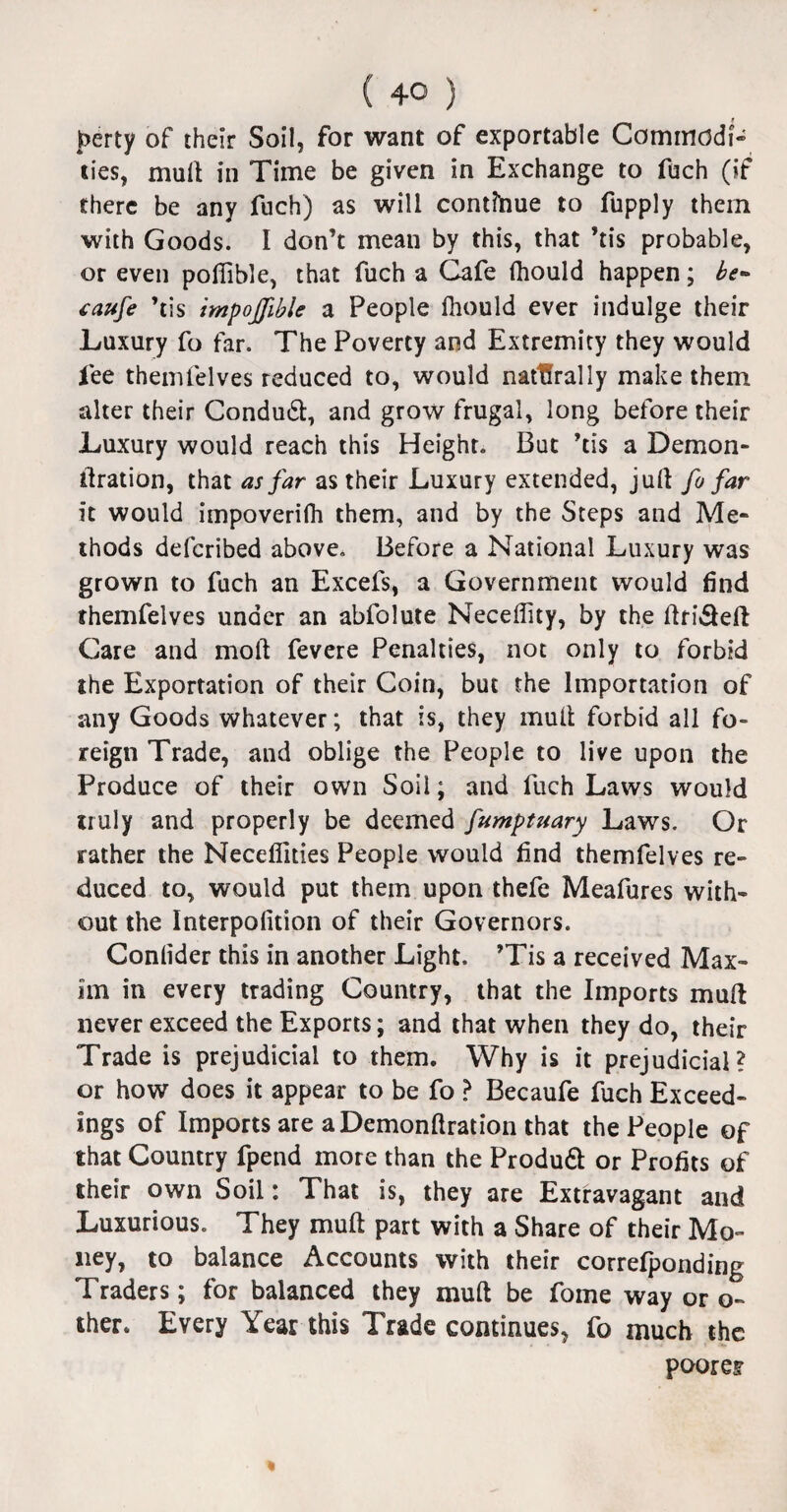 perty of their Soil, for want of exportable Commodi¬ ties, mull in Time be given in Exchange to fuch (if there be any fuch) as will continue to fupply them with Goods. I don’t mean by this, that ’tis probable, or even poflible, that fuch a Cafe fliould happen; be* caufe ’tis impojjible a People fliould ever indulge their Luxury fo far. The Poverty and Extremity they would fee themfelves reduced to, would natUrally make them alter their Condudt, and grow frugal, long before their Luxury would reach this Height. But ’tis a Demon- tlration, that as far as their Luxury extended, juft fo far it would impoverifh them, and by the Steps and Me¬ thods defcribed above. Before a National Luxury was grown to fuch an Excefs, a Government would find themfelves under an abfolute Neceflity, by the ftridteft Care and mod fevere Penalties, not only to forbid the Exportation of their Coin, but the Importation of any Goods whatever; that is, they mull forbid all fo¬ reign Trade, and oblige the People to live upon the Produce of their own Soil; and fuch Laws would truly and properly be deemed fumptuary Laws. Or rather the Neceflities People would find themfelves re¬ duced to, would put them upon thefe Meafures with¬ out the Interpolition of their Governors. Conlider this in another Light. ’Tis a received Max¬ im in every trading Country, that the Imports mull never exceed the Exports; and that when they do, their Trade is prejudicial to them. Why is it prejudicial? or how does it appear to be fo ? Becaufe fuch Exceed- Ings of Imports are a Demonllration that the People of that Country fpend more than the Produdl or Profits of their own Soil: That is, they are Extravagant and Luxurious. They mult part with a Share of their Mo¬ ney, to balance Accounts with their correlponding Traders; for balanced they mull be fome way or o- ther. Every Year this Trade continues, fo much the poorer