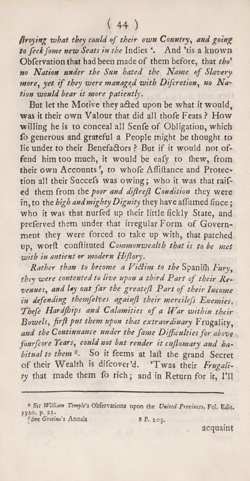 fttoying what they could of their own Country, and going to feek fame new Seats In the Indies e. And ’tis a known Obfervation that had been made of them before, that thf no Nation under the Sun hated the Name of Slavery tnore, yet if they were managed with Difcretion, no Na¬ tion would bear it more patiently. But let the Motive theya&ed upon be what it would, was it their own Valour that did all thofe Feats ? How willing he is to conceal all Senfe of Obligation, which fo generous and grateful a People might be thought to lie under to their Benefa&ors ? But if it would not of¬ fend him too much, it would be eafy to fliew, from their own Accountsf, to whofe Alfidance and Protec¬ tion all their Succefs was owing; who it was that raif- ed them from the poor and diftreft Condition they were In, to the high andmighty Dignity they have affumed (ince; who it was that nurfed up their little fickly State, and preferved them under that irregular Form of Govern¬ ment they were forced to take up with, that patched up, word conftituted Commonwealth that is to be met with in antient or modern Htflory. Rather than to become a Victim to the Spanifh Fury, they were contented to live upon a third Part of their Re¬ venues, and Uy out far the great eft Part of their Income in defending themfelves againft their mercilefs Enemies. T’hefe Hardjhrps and Calamities of a War within their Bowels, fir ft put them upon that extraordinary Frugality, and the Continuance under the fame Difficulties for above fourfcore Tears, could not but render it cuftomary and ha¬ bitual to them s. So it feems at laid the grand Secret of their Wealth is difcover’d. ’Twas their Frugali¬ ty that made them fo rich; and in Return for it, I’ll * Sir Wilham Temple’s Obfervations upon the United Provinces, Fol. Edit. 5^2.0. p. 21. fSee Grotins’s Annals 6 P- 20;. acquaint