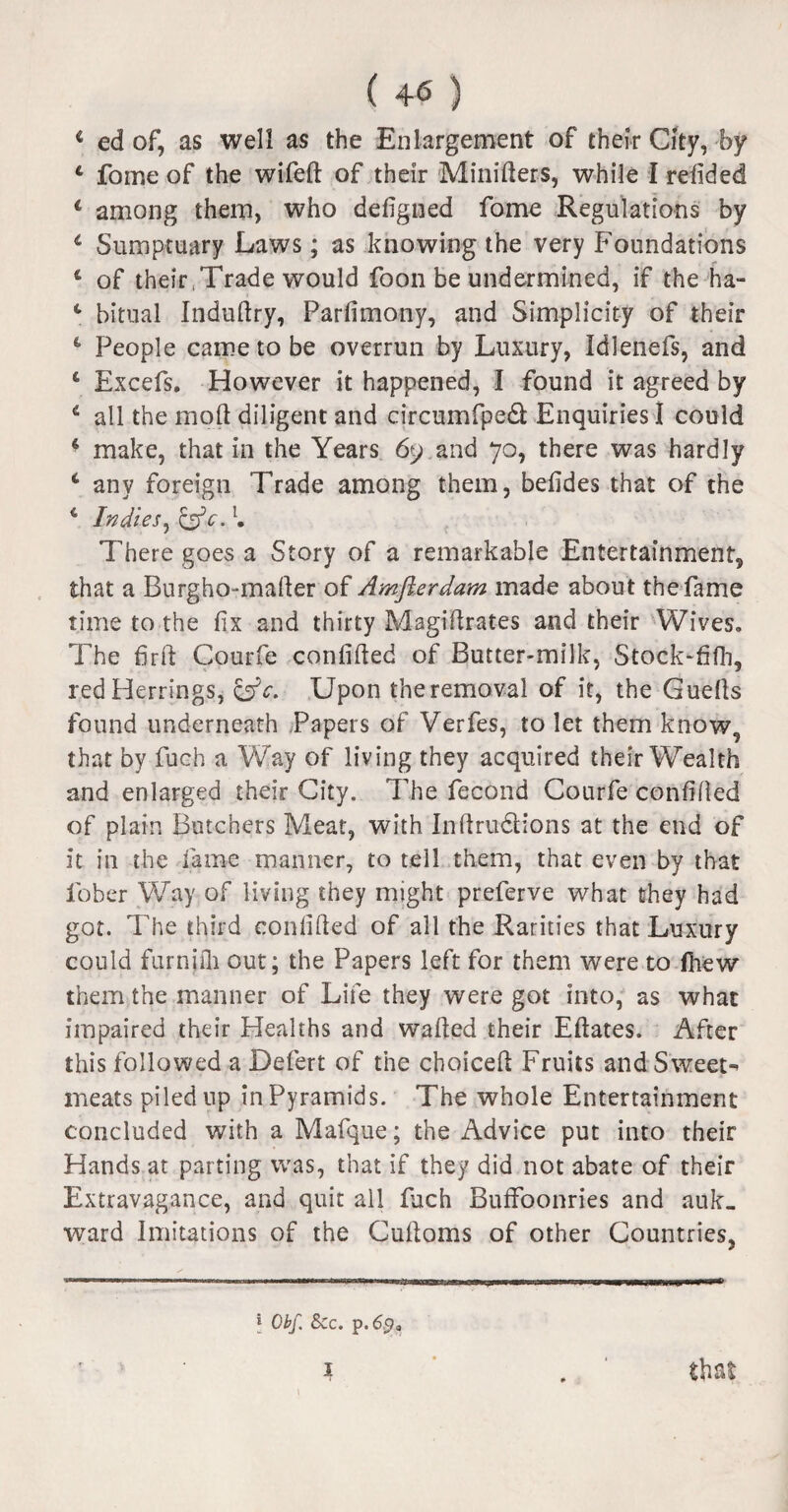 i ed of, as well as the Enlargement of their City, by 4 fome of the wifed of their Minifters, while I reiided * among them, who defigned fome Regulations by 6 Sumptuary Laws; as knowing the very Foundations 4 of their,Trade would foon be undermined, if the ha- 4 bitual Indudry, Parfimony, and Simplicity of their 4 People came to be overrun by Luxury, Idlenefs, and 4 Excefs. However it happened, I found it agreed by 4 all the mod diligent and circumfped Enquiries I could 4 make, that in the Years 69 and 70, there was hardly i any foreign Trade among them, befides that of the 4 Indies, &c.l. There goes a Story of a remarkable Entertainment, that a Burgho-mader of Amfterdam made about the fame time to the fix and thirty Magidrates and their Wives. The fird Courfe confided of Butter-milk, Stock-fifh, red Herrings, &c. Upon theremoval of it, the Gueds found underneath Papers of Verfes, to let them know, that by fuch a Way of living they acquired their Wealth and enlarged their City. 7Te fecond Courfe confided of plain Butchers Meat, with Indru&ions at the end of it in the fame manner, to tell them, that even by that fober Way of living they might preferve what they had got. The third confided of all the Rarities that Luxury could furnifli out; the Papers left for them were to fhew them the manner of Life they were got into, as what impaired their Healths and waded their Edates. After this followed a Defert of the choiced Fruits and Sweets meats piled up in Pyramids. The whole Entertainment concluded with a Mafque; the Advice put into their Hands at parting was, that if they did not abate of their Extravagance, and quit all fach Buffoonries and auk- ward Imitations of the Cudoms of other Countries, \ Obf. Sec. p.65?, i . that