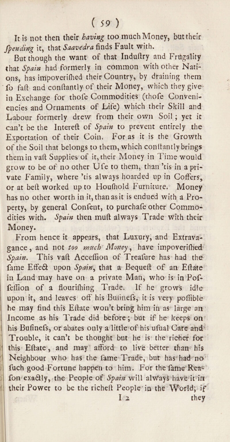 It is not then their having too much Money, but their /pending it, that Saavedra finds Fault with. But though the want of that Indufiry and Frugality that Spain had formerly in common with other Nati¬ ons, has impoverifhed their Country, by draining them fo fall and conftantly of their Money, which they give in Exchange for thofe Commodities (thofe Conveni¬ ences and Ornaments of Life) which their Skill and Labour formerly drew from their own Soil ; yet it can’t be the Intereft of Spain to prevent entirely the Exportation of their Coin. For as it is the Growth of the Soil that belongs to them, which conltantly brings them in vaft Supplies of it, their Money in Time would grow to be of no other Ufe to them, than ’tis in a pri¬ vate Family, where ’tis always hoarded up in Coffers, or at beft worked up to Houfhold Furniture. Money has no other worth in it, than as it is endued with a Pro¬ perty, by general Confent, to purchafe other Commo¬ dities with. Spain then muff always Trade with their Money. From hence it appears, that Luxury, and Extrava¬ gance, and not too much Money, have impoverilhed Spain. This vaft Acceffion of Treafure has had the fame Effe& upon Spain, that a Bequeft of an Eftate in Land may have on a private Man, who is in Pof- feffion of a flourilhing Trade. If he grows idle upon it, and leaves off his Bulinefs, it is very poffible he may find this Eftate won’t bring him in as large an Income as his Trade did before; but if he keeps on his Bufinefs, or abates only a little of his ufual Gate and Trouble, it can’t be thought but he is the richer for this Eftate, and may afford to live better than his Neighbour who has the fame'Trade, but has had- no fuch good Fortune happen to him. For the fame Rea- fan exadtly, the People of Spain will always have it in their Power to be the richeft People’in the World; if I z they I •