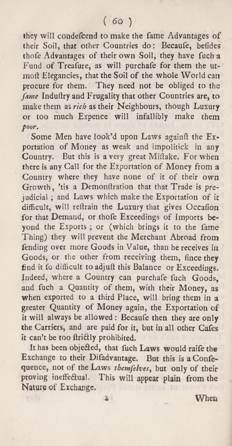 they will condefcend to make the fame Advantages of their Soil, that other Countries do: Becaufe, befides thofe Advantages of their own Soil, they have fuch a Fund of Treafure, as will purchafe for them the ut- moft Elegancies, that the Soil of the whole World can procure for them. They need not be obliged to the fame Induftry and Frugality that other Countries are, to make them as rich as their Neighbours, though Luxury or too much Expence will infallibly make them poor. Some Men have look’d upon Laws again ft the Ex¬ portation of Money as weak and impolitick in any Country. But this is a very great Miftake. For when there is any Call for the Exportation of Money from a Country where they have none of it of their own Growth, ’tis a Demonftration that that Trade is pre¬ judicial ; and Laws which make the Exportation of it difficult, will reftrain the Luxury that gives Occafion for that Demand, or thofe Exceedings of Imports be¬ yond the Exports ; or (which brings it to the fame Thing) they will prevent the Merchant Abroad from fending over more Goods in Value, than he receives in Goods, or the other from receiving them, fince they find it fo difficult toadjuft this Balance or Exceedings* Indeed, where a Country can purchafe fuch Goods, and fuch a Quantity of them, with their Money, as when exported to a third Place, will bring them in a greater Quantity of Money again, the Exportation of it will always be allowed : Becaufe then they are only the Carriers, and are paid for it, but in all other Cafes it can’t be too ftri&ly prohibited* It has been obje£led, that fuch Laws would raife the Exchange to their Difadvantage* But this is a Confe- quence, not of the Laws themfehes, but only of their proving ineffedtuah This will appear plain from the Nature of Exchange* a When