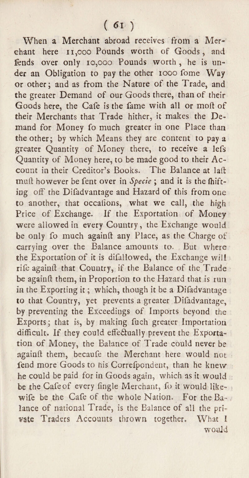 ( ) When a Merchant abroad receives from a Mer¬ chant here 11,000 Pounds worth of Goods, and fends over only 10,000 Pounds worth , he is un- der an Obligation to pay the other 1000 fome Way or other; and as from the Nature of the Trade, and the greater Demand of our Goods there, than of their Goods here, the Cafe is the fame with all or mod of their Merchants that Trade hither, it makes the De¬ mand for Money fo much greater in one Place than the other; by which Means they are content to pay a greater Quantity of Money there, to receive a lefs Quantity of Money here, to be made good to their Ac¬ count in their Creditor’s Books. The Balance at laft mud however be Pent over in Specie ; and it is the drift¬ ing off the Difadvantage and Hazard of this from one to another, that occalions, what we call, the high Price of Exchange. If the Exportation of Money were allowed in every Country, the Exchange would be only fo much againft any Place, as the Charge of carrying over the Balance amounts to. But where the Exportation of it is difallowed, the Exchange will rife againll: that Country, if the Balance of the Trade be againft them, in Proportion to the Hazard that is run in the Exporting it; which, though it be a Difadvantage to that Country, yet prevents a greater Difadvantage, by preventing the Exceedings of Imports beyond the Exports; that is, by making fuch greater Importation difficult. If they could effe&ually prevent the Exporta¬ tion of Money, the Balance of Trade could never be againft them, becaufe the Merchant here would not fend more Goods to his Correfpondent, than he knew he could be paid for in Goods again, which as it would be the Cafe of every lingle Merchant, fo it would like- wife be the Cafe of the whole Nation. For the Ba¬ lance of national Trade, is the Balance of all the pri¬ vate Traders Accounts thrown together. What 1 would