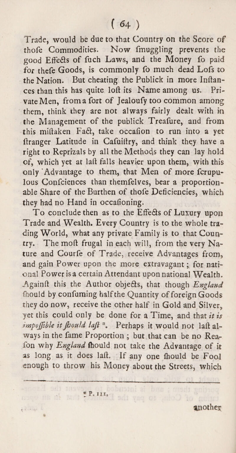 (<4 ) Trade, would be due to that Country on the Score of thofe Commodities. Now fmuggling prevents the good Eftedls of fuch Laws, and the Money fo paid for thefe Goods, is commonly fo much dead Lofs to the Nation. But cheating the Publick in more Inftan- ces than this has quite loft its Name among us. Pri¬ vate Men, from a fort of Jealoufy too common among them, think they are not always fairly dealt with in the Management of the publick Treafure, and from this miftaken Fadt, take occafion to run into a yet ftranger Latitude in Cafuiftry, and think they have a right to Reprisals by all the Methods they can lay hold of, which yet at laft falls heavier upon them, with this only Advantage to them, that Men of more fcrupu- lous Confciences than themfelves, bear a proportion¬ able Share of the Burthen of thofe Deficiencies, which they had no Hand in occafioning. To conclude then as to the Effe&s of Luxury upon Trade and Wealth. Every Country is to the whole tra¬ ding World, what any private Family is to that Coun¬ try. The moft frugal in each will, from the very Na¬ ture and Courfe of Trade, receive Advantages from, and gain Power upon the more extravagant; for nati¬ onal Power is a certain Attendant upon national Wealth. Againft this the Author objedts, that though England fnould by confuming half the Quantity of foreign Goods they do now, receive the other half in Gold and Silver, yet this could only be done for a Time, and that it is impojjible it fiould laft n. Perhaps it would not laft al¬ ways in the fame Proportion ; but that can be no Rea- fon why England ftiould not take the Advantage of it as long as it does laft. If any one fhould be Fool enough to throw his Money about the Streets, which ® Pc III, . another