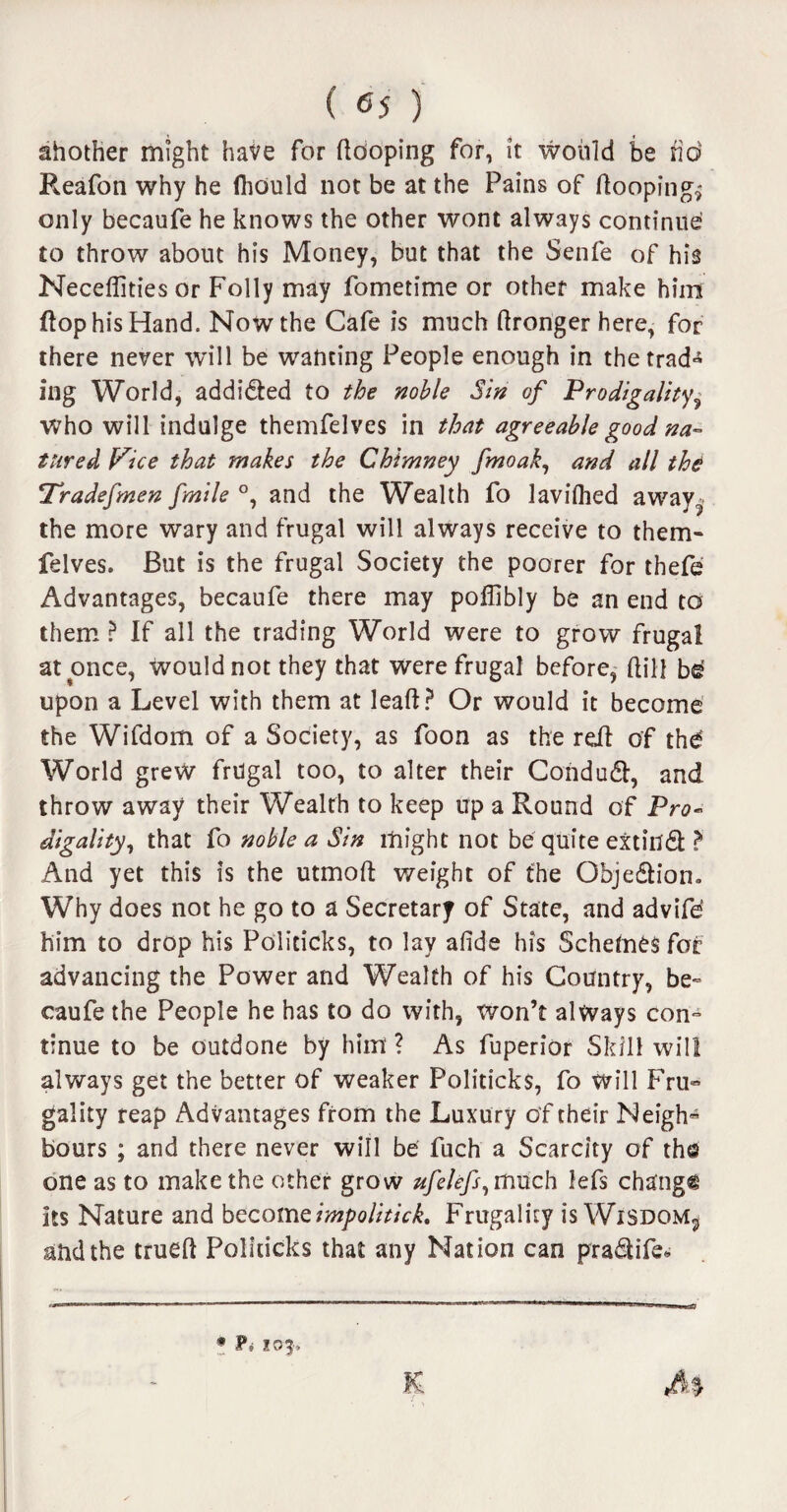 ahother might have for (looping for, it would be fid Reafon why he fliauld not be at the Pains of (looping,- only becaufe he knows the other wont always continue to throw about his Money, but that the Senfe of his Neceflities or Folly may fometime or other make him flop his Hand. Now the Cafe is much (Ironger here, for there never will be wanting People enough in thetrad« ing World, addidted to the noble Sin of Prodigality, Who will indulge themfelves in that agreeable good na¬ ture d Vice that makes the Chimney fmoak, and all thd Tfradefmen fmile °, and the Wealth fo lavilhed away? the more wary and frugal will always receive to them¬ felves. But is the frugal Society the poorer for thefe Advantages, becaufe there may poflibly be an end to them ? If all the trading World were to grow frugal at once, would not they that were frugal before, (till b$ upon a Level with them at lead? Or would it become the Wifdom of a Society, as foon as the red of thd World grew frugal too, to alter their Condudl, and throw away their Wealth to keep up a Round of Pro¬ digality, that fo noble a Sin might not be quite extitffifc ? And yet this is the utmoft weight of the Objedliom Why does not he go to a Secretary of State, and advife* him to drop his Politicks, to lay afide his Schemes for advancing the Power and Wealth of his Country, be¬ caufe the People he has to do with, won’t always con¬ tinue to be outdone by him ? As fuperior Skill will always get the better of weaker Politicks, fo will Fru- gality reap Advantages from the Luxury of their Neigh¬ bours ; and there never will be fuch a Scarcity of the one as to make the other grow ufelefs, much lefs change its Nature and becomeimpolitick. Frugality is Wisdom,, and the trued Politicks that any Nation can pra&ife* * 103-. K