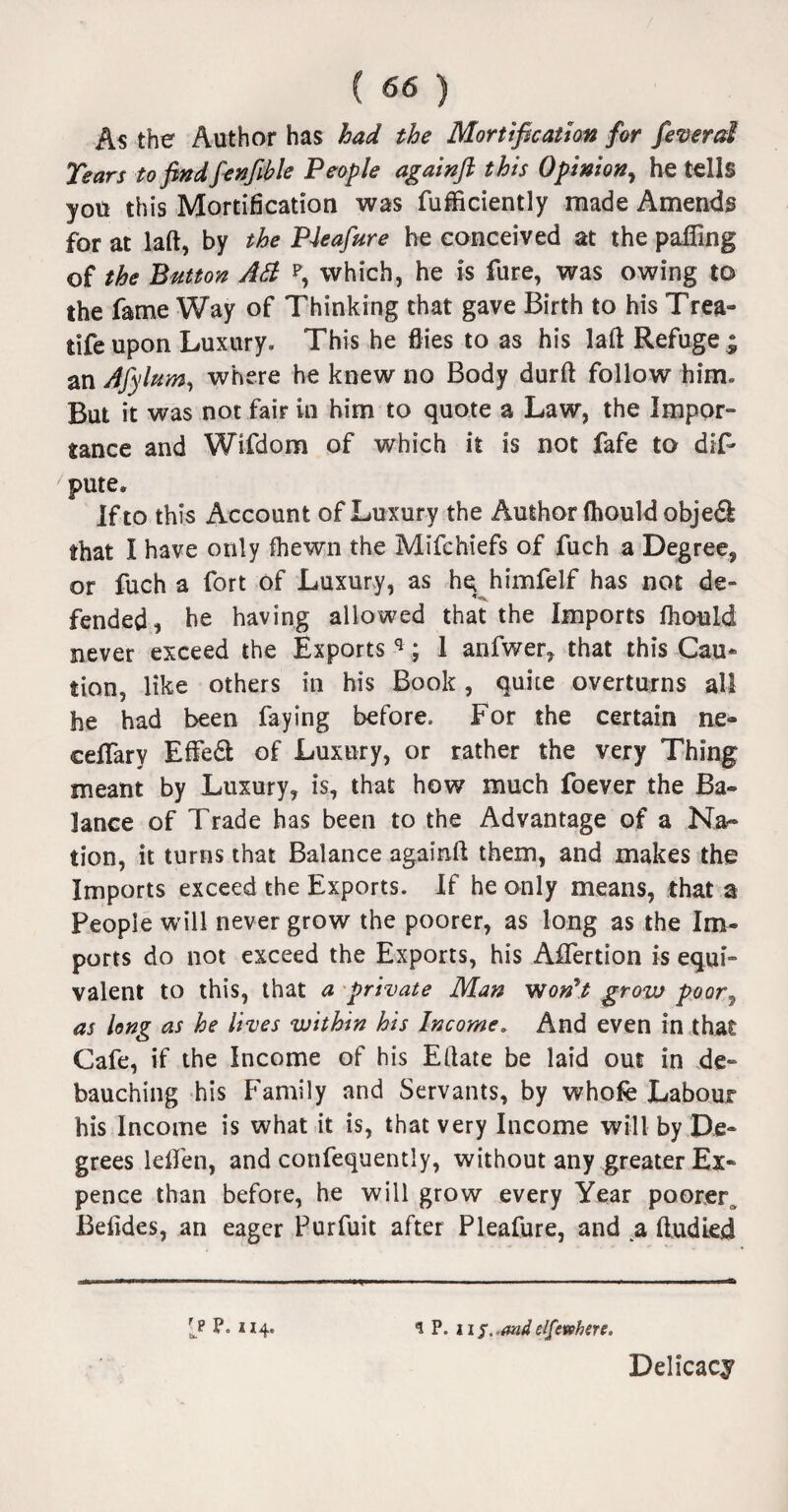 As the Author has had the Mortification for feverd Tears tofindfenfible People againft this Opinion, he tells you this Mortification was fufficiently made Amends for at laft, by the PJeafure he conceived at the palling of the Button Att p, which, he is fure, was owing to the fame Way of Thinking that gave Birth to his Trea- life upon Luxury. This he flies to as his lafl: Refuge ; an Afylum, where he knew no Body durft follow him. But it was not fair in him to quote a Law, the Impor¬ tance and Wifdom of which it is not fafe to dis¬ pute. If to this Account of Luxury the Author Ihould objedk that I have only fhewn the Mifehiefs of fuch a Degree, or fuch a fort of Luxury, as he himfelf has not de- fended, he having allowed that the Imports Ihould never exceed the Exports q; 1 anfwer, that this Cau¬ tion, like others in his Book, quite overturns all he had been faying before. For the certain tie- ceflary Eftedt of Luxury, or rather the very Thing meant by Luxury, is, that how much foever the Ba¬ lance of Trade has been to the Advantage of a Na¬ tion, it turns that Balance againft them, and makes the Imports exceed the Exports. If he only means, that a People will never grow the poorer, as long as the Im¬ ports do not exceed the Exports, his Aftertion is equi¬ valent to this, that a private Man won't grow poor\ as long as he lives within his Income. And even in that Cafe, if the income of his Eftate be laid out in de¬ bauching his Family and Servants, by whofe Labour his Income is what it is, that very Income will by De¬ grees ldfen, and confequently, without any greater Ex¬ pence than before, he will grow every Year poorer Belides, an eager Purfuit after Pleafure, and a ftudled *! P. Wf. and elfewhere. Lp P- * 14- Delicacy