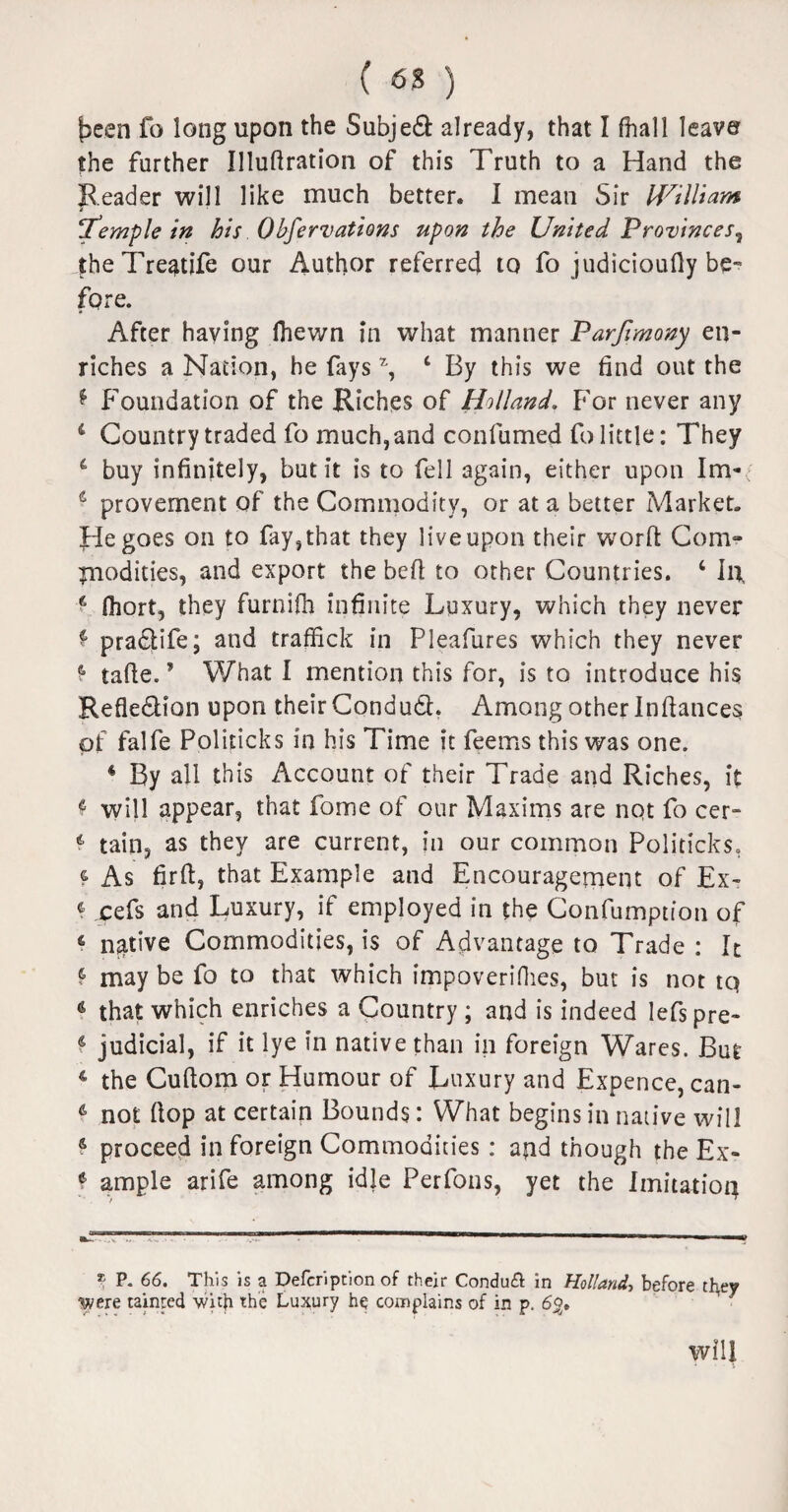 {seen fo long upon the Subjed already, that I (hall leave the further Illuftration of this Truth to a Hand the Reader will like much better. I mean Sir William Temple in his Obfervations upon the United Provinces? theTreatife our Author referred to fo judicioufly be¬ fore. After having (hewn in what manner Parjlmony en¬ riches a Nation, he fays % ‘ By this we find out the * Foundation of the Riches of Holland, For never any 4 Country traded fo much, and confumed fo little: They 4 buy infinitely, but it is to fell again, either upon Im- 4 provement of the Commodity, or at a better {Market. He goes on to fay, that they live upon their worft Com¬ modities, and export the bed to other Countries. ‘ In fj fiiort, they furnifh infinite Luxury, which they never f pradife; and traffick in Pleafures which they never $- tafie.? What 1 mention this for, is to introduce his Refledion upon their Condud. Among other Infiances of falfe Politicks in his Time it feems this was one. 4 By all this Account of their Trade and Riches, it ♦ will appear, that fome of our Maxims are nqt fo cer- 4 tain, as they are current, in our common Politicks, f As firfi, that Example and Encouragement of Ex- 4 cefs and Luxury, if employed in the Confumption of 4 native Commodities, is of Advantage to Trade : It f may be fo to that which impoverifies, but is not tq that which enriches a Country ; and is indeed lefspre- 6 judicial, if it lye in native than in foreign Wares. But 4 the Cuftom or Humour of Luxury and Expence, can- 6 not fiop at certain Bounds: What begins in native will s proceed in foreign Commodities : and though the Ex- f ample arife among idle Perfons, yet the Imitation P. 66. This is a Defcription of their Condu& in Holland, before they were tainted with the Luxury he complains of in p. 6%» will