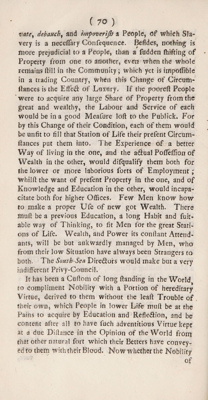 vate^ debauch, and tmpoverijh a People, Of which Sla¬ very is a neceflary Confequence. Befides, nothing is more prejudicial to a People, than a fudden ftiifting of Property from one to another, even when the whole remains ftill in the Community; which yet is impoflible in a trading Country, when this Change of Circum- ftances is the Effect of Luxury. If the pooreft People were to acquire any large Share of Property from the great and wealthy, the Labour and Service of each would be in a good Meafure loft to the Publick. For by this Change of their Condition, each of them would be unfit to fill that Station of Life their prefent Circum- llances put them into. 7 he Experience of a better Way of living in the one, and the adlual Poffefiion of Wealth in the other, would difqualify them both for the lower or more laborious forts of Employment; whilft the want of prefent Property in the one, and of Knowledge and Education in the other, would incapa¬ citate both for higher Offices. Few Men know how to make a proper Ufe of new got Wealth. There mud be a previous Education, a long Habit and fun> able way of Thinking, to fit Men for the great Stati¬ ons of Life. Wealth, and Power its confiant Attend¬ ants, will be but aukwardly managed by Men, who from their low Situation have always been Strangers to both. The South-Sca Dire&ors would make but a very indifferent Privy-Council. It has been a Cufiom of long Handing in the World to compliment Nobility with a Portion of hereditary Virtue, derived to them without the leaf! Trouble of their own, which People in lower Life mull be at the Pains to acquire by Education and Reflexion, and be content after all to have fuch adventitious Virtue kept at 3 due Difiance in the Opinion of the World from that other natural fort which their Betters have convey¬ ed to them with their Blood, Now whether the Nobility of