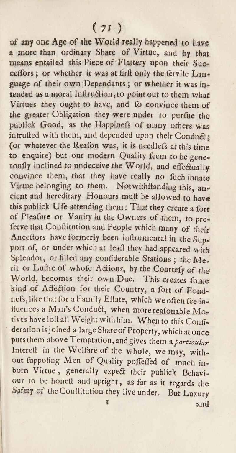 of any one Age of the World really happened to have a more than ordinary Share of Virtue, and by that means entailed this Piece of Flattery upon their Sue- ceffors; or whether it was at firft only the fervile Lan¬ guage of their own Dependants; or whether it was in¬ tended as a moral Indru6lion,to point out to them what Virtues they ought to have, and fo convince them of the greater Obligation they were under to purfue the publick Good, as the Happinefs of many others was intruded with them, and depended upon their Condud; (or whatever the Reafon was, it is needlefs at this time to enquire) but our modern Quality feem to be gene- roufly inclined to undeceive the World, and effectually convince them, that they have really no fuch innate Virtue belonging to them. Notwithdanding this, an¬ cient and hereditary Honours mud be allowed to have this publick Ufe attending them: That they create a fort of Pleafure or Vanity in the Owners of them, to pre- ferve that Conditution and People which many of their Ancedors have formerly been indrumental in the Sup¬ port of, or under which at lead they had appeared with Splendor, or filled any confiderable Stations ; the Me¬ rit or Ludre of whofe Actions, by the Courtefy of the World, becomes their own Due. This creates fome kind of Affection for their Country, a fort of Fond- nefs, like that for a Family Edate, which we often fee in¬ fluences a Man’s ConduCt, when morereafonabre Mo¬ tives have lod all Weight with him. When to this Confi- deration is joined a large Share of Property, which at once putsthem above Temptation, and gives them a particular Intered in the Welfare of the whole, we may, with¬ out fuppodng Men of Quality pofTeded of much in¬ born Virtue, generally expeCt their publick Behavi¬ our to be honed and upright, as far as it regards the Safety of the Conditution they live under. But Luxury 1 and