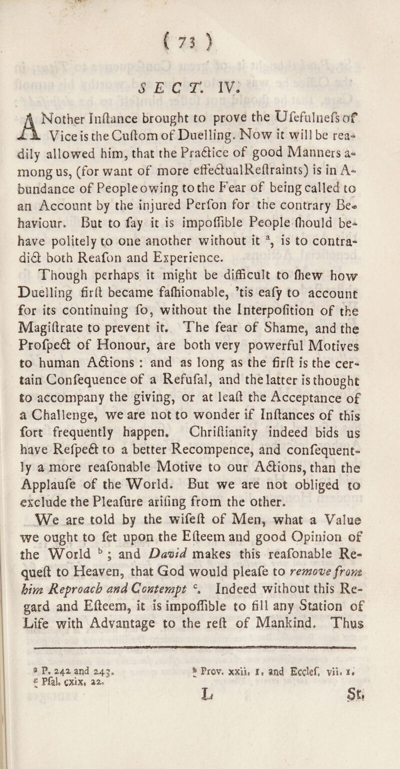 SECT. IV Mother Inftance brought to prove the Ufefulnefsof JljL Vice is the Cuftom of Duelling. Now it will be rea¬ dily allowed him, that the Pradtice of good Manners a« mongus, (for want of more effe&ualReftraints) is in A- bundance of People owing to the Fear of being called to an Account by the injured Perfon for the contrary Be* haviour. But to lay it is impoffible People fhould be* have politely to one another without it % is to contra- didl both Reafon and Experience. Though perhaps it might be difficult to fliew how Duelling firft became faftiionable, ’tis eafy to account for its continuing fo, without the Interpofition of the Magiftrate to prevent it. The fear of Shame* and the Profpedl of Honour, are both very powerful Motives to human Adlions : and as long as the firft is the cer¬ tain Confequence of a Refufal, and the latter is thought to accompany the giving, or at lead the Acceptance of a Challenge, we are not to wonder if Inftances of this fort frequently happen, Chriftianity indeed bids us have Refpedl to a better Recompence, and confequent- ly a more reafonable Motive to our Adlions, than the Applaufe of the World. But we are not obliged to exclude the Pleafure arifing from the other. We are told by the wifeft of Men, what a Value we ought to fet upon the Efteem and good Opinion of the World b; and David makes this reafonable Re* queft to Heaven, that God would pleafe to remove from him Reproach and Contempt c. Indeed without this Re¬ gard and Efteem, it is impoffible to fill any Station of Life with Advantage to the reft of Mankind. Thus * Frev. xxiii I* and Ecckf, Viu i. St: 3 P. 242 and 243. ® Pfal. cxix, aa-