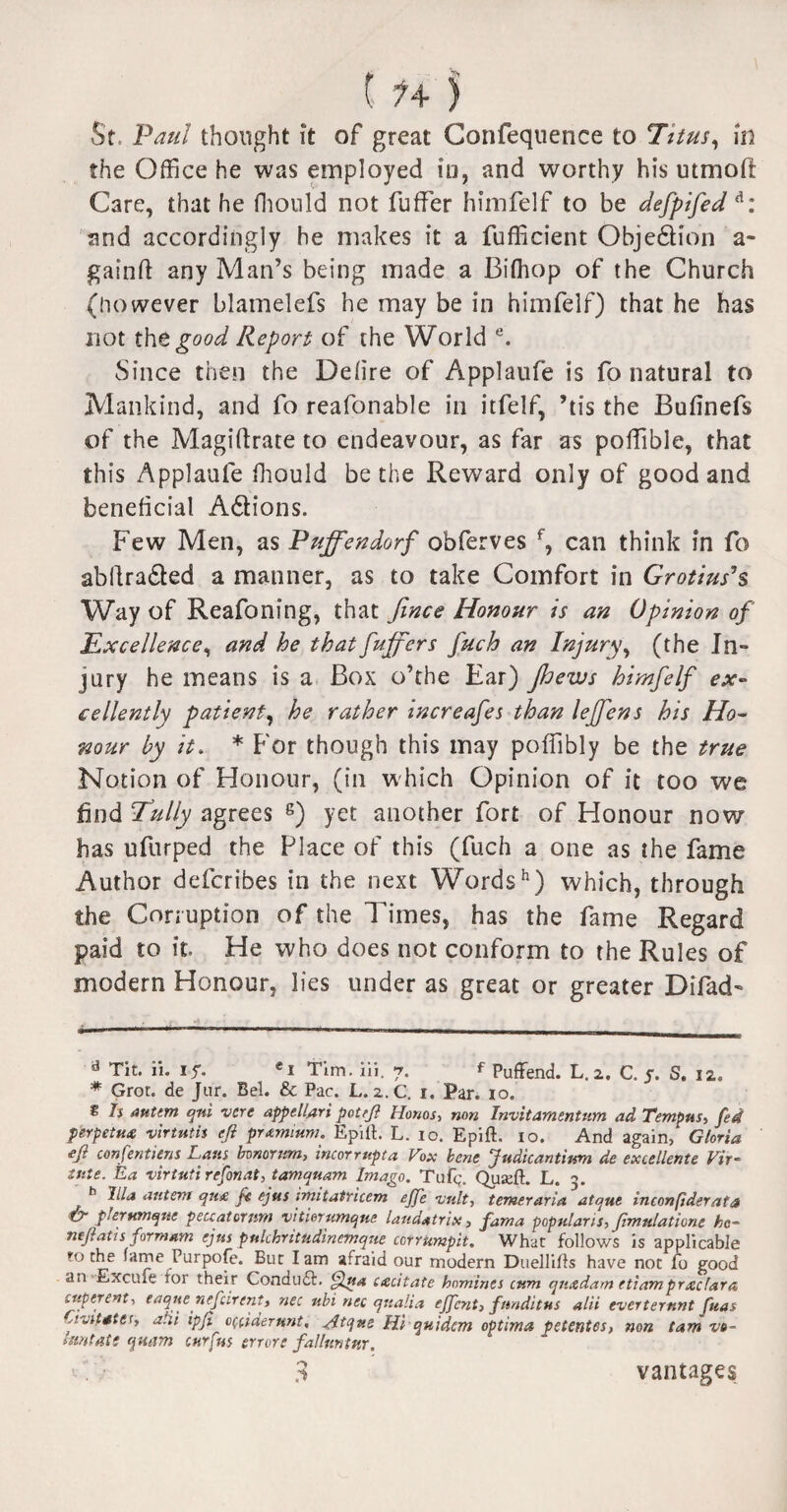 St, Paul thought it of great Confequence to Titus, in the Office he was employed in, and worthy his utmofi Care, that he fhonld not fuffer himfelf to be defpifed d: and accordingly he makes it a fufficient Objedtion a- gainft any Man’s being made a Bifhop of the Church (however blamelefs he may be in himfelf) that he has not the good Report of the World e. Since then the Deiire of Applaufe is fo natural to Mankind, and fo reafonable in itfelf, ’tis the Bufinefs of the Magiftrate to endeavour, as far as poffible, that this Applaufe fhould be the Reward only of good and beneficial Adlions. Few Men, as Puffendorf obferves f, can think in fo abftra&ed a manner, as to take Comfort in Gropiuses Way of Reafoning, that fence Honour is an Opinion of Excellence, and he that fuffer s fuch an Injury, (the In¬ jury he means is a Box o’the Ear) Jhews himfelf ex¬ cellently patient, he rather increafes than leffens his Ho¬ nour by it. * * For though this may poffibly be the true Notion of Honour, (in w hich Opinion of it too we find fully agrees 8) yet another fort of Honour now has ufurped the Place of this (fuch a one as the fame Author defcribes in the next Wordsh) which, through the Corruption of the Times, has the fame Regard paid to it. He who does not conform to the Rules of modern Honour, lies under as great or greater Difad- a Tit. ii. if. «i Tim. iii. 7. f Puffend. L.2. C. 5. S. 12. * Grot, de Jur. Bel. & Pac. L. 2.C. 1. Par. 10. g Is anttm qni 11 ere appellari pot eft Honos, non Invitamentum ad Tempus, fed perpetu# virtutis eji premium. Epiit. L. 10. Epift. 10. And again, Gloria efi confentiens Lata bonorum, incormpta Fox bene Judicantium de excellente Fir- lute. Ea virtutirefonat, tamquam Imago. Tap;. Quaeft. L. h Ilia autem qu& fc ejus imitatricem effe visit, temeraria atejue inconfiderata ty p!er unique peuatornm vitierumque landatrix , fama popular is, ftmulatione he- tieftatis formam ejus pulchritiidinemque cor rump it. What follows is applicable ro the fame Purpofe. But lam afraid our modern Duelliffs have not fo good an Excufe tor their Condudt. Qua cacitate homines cum qiucdam etiamprxclara yperent, eaqne nefcirent, net nbi nec qualia ejfcnt, fimditus alii everternnt fuas yvitater, alii ipfi occiderunt, Atqv.e Hi quidem optima petentes, non tarn vo- hmtate qttam cur fits errore fallnntttr. v . .i vantages