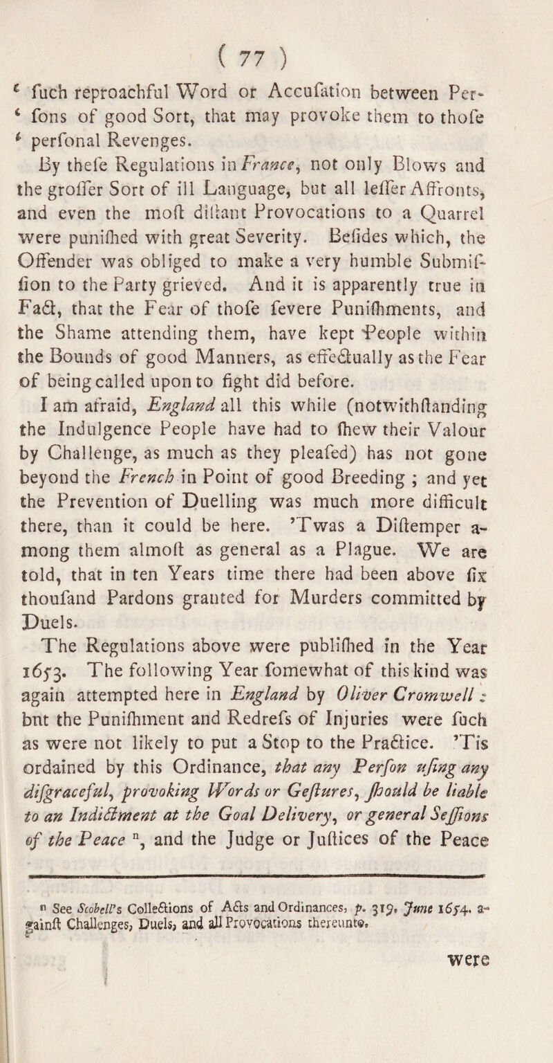 c fuch reproachful Word or Accufation between Per* 6 fons of good Sort, that may provoke them to thofe i perfonal Revenges. By thele Regulations in France, not only Blows and the groffer Sort of ill Language, but all leffer Affronts, and even the moff diffant Provocations to a Quarrel were punifhed with great Severity. Beffdes which, the Offender was obliged to make a very humble Submit- lion to the Party grieved. And it is apparently true in Fa£t, that the Fear of thofe fevere Punifhments, and the Shame attending them, have kept People within the Bounds of good Manners, as effedlually as the Fear of being called upon to fight did before. I am afraid, England all this while (notwithftanding the Indulgence People have had to ihew their Valour by Challenge, as much as they pleafed) has not gone beyond the French in Point of good Breeding ; and yet the Prevention of Duelling was much more difficult there, than it could be here. ’Twas a Diffemper a- mong them almoff as general as a Plague, We are told, that in ten Years time there had been above fix thoufand Pardons granted for Murders committed by Duels. The Regulations above were publilhed in the Year 1653. The following Year fomewhat of this kind was again attempted here in England by Oliver Cromwell: but the Puniffnnent and Redrefs of Injuries were fuch as were not likely to put a Stop to the Pradlice. ’Tis ordained by this Ordinance, that any Perfon ujing any difgraceful, provoking lErords or Gejlures, Jhould he liable to an Indidment at the Goal Delivery, or general Sejfions of the Peace n, and the Judge or Juffices of the Peace « See ScobeU’s Colle&ions of A&s and Ordinances, p. 319, June 16f4, a- Challenges, Duels, and all Provocations thereunto. f were