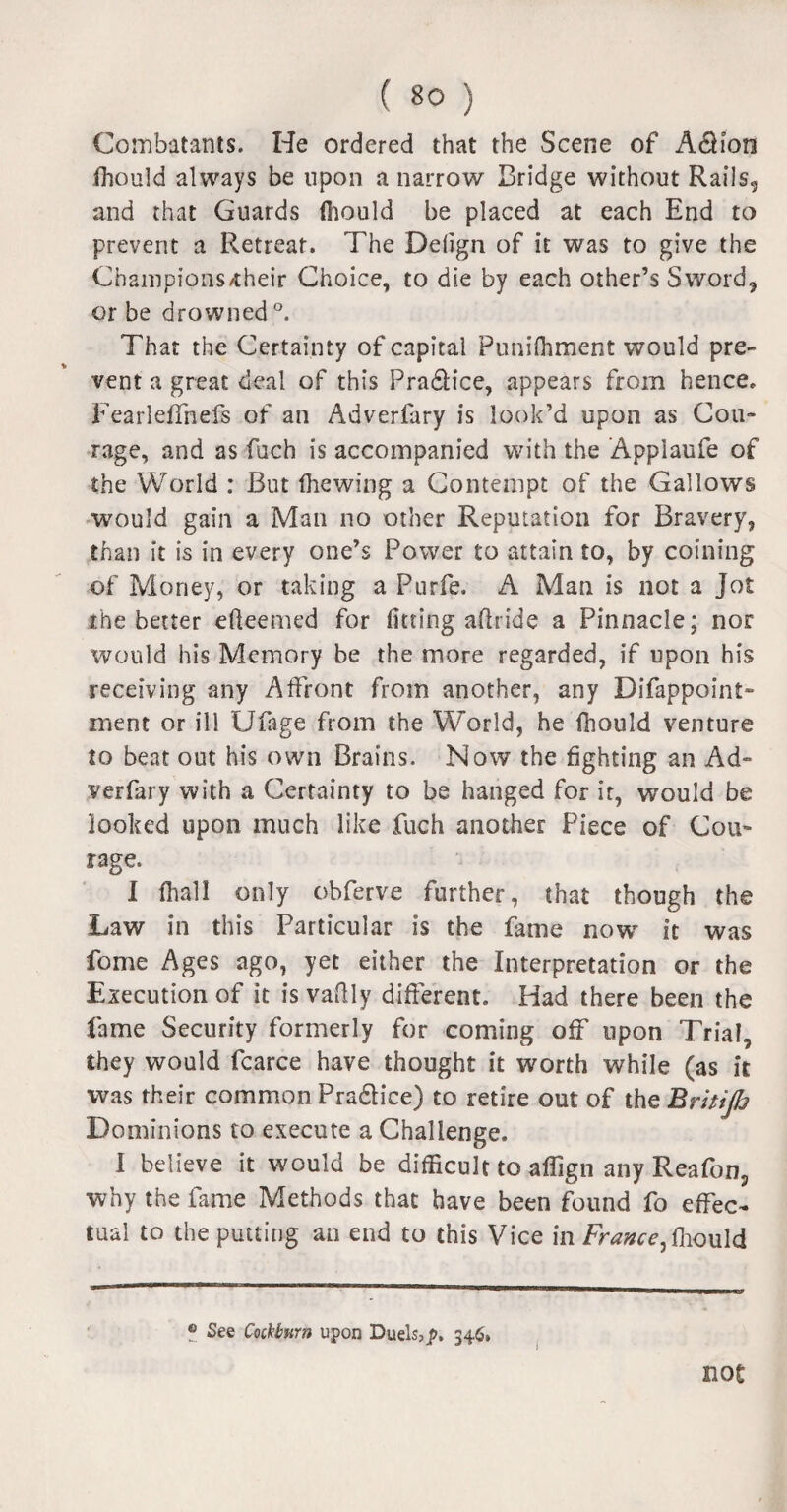 Combatants. He ordered that the Scene of A<5Hon ihould always be upon a narrow Bridge without Rails, and that Guards (hould be placed at each End to prevent a Retreat. The Defign of it was to give the Champions/their Choice, to die by each other’s Sword, or be drowned °. That the Certainty of capital Punifliment would pre¬ vent a great deal of this Pradfice, appears from hence, Fearleffnefs of an Adverfary is look’d upon as Cou¬ rage, and as fuch is accompanied with the Appiaufe of the World : But (hewing a Contempt of the Gallows would gain a Man no other Reputation for Bravery, than it is in every one’s Power to attain to, by coining of Money, or taking a Purfe. A Man is not a Jot the better efteemed for fitting aftride a Pinnacle; nor would his Memory be the more regarded, if upon his receiving any Affront from another, any Difappoint- ment or ill Ufage from the World, he {hould venture to beat out his own Brains. Now the fighting an Ad¬ verfary with a Certainty to be hanged for it, would be looked upon much like fuch another Piece of Cou¬ rage. I {hall only obferve further, that though the Law in this Particular is the fame now it was fome Ages ago, yet either the Interpretation or the Execution of it is vaftly different. Had there been the fame Security formerly for coming off upon Trial, they would fcarce have thought it worth while (as it was their common Pra&ice) to retire out of the Britife Dominions to execute a Challenge. I believe it would be difficult to affign any Reafon, why the fame Methods that have been found fo effec¬ tual to the putting an end to this Vice in France,fhould ® See Cockburn upon Duels,p. 346, not